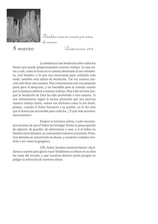 8 marzo
Benditasserántucanastaytuartesa
de amasar.
Deuteronomio 28:5
La obediencia trae bendición sobre todos los
bienes que puede proporcionarnos nuestro trabajo. Lo que en-
tra y sale, como la fruta en la canasta destinada al uso inmedia-
to, será bendito; y lo que nos reservamos para utilizarlo más
tarde, también será objeto de bendición. Tal vez nuestra por-
ción sólo llene una canasta. Nos contentamos con una pequeña
parte para el desayuno, y un bocadillo para la comida cuando
por la mañana salimos a nuestro trabajo. Mas todo irá bien por-
que la bendición de Dios ha sido prometida a esta canasta. Si
nos alimentamos según la escasa provisión que nos procura
nuestro trabajo diario, somos tan dichosos como lo era Israel;
porque, cuando el Señor favoreció a su pueblo, no le dio más
que el maná que necesitaba para cada dia. ¿Y qué más necesita-
mos nosotros?
Empero si tenemos sobras, ¡cuán necesita-
dos estamos de que el Señor las bendiga! Existe la preocupación
de adquirir, de guardar, de administrar y usar, y si el Señor no
bendice estos desvelos, se consumirán nuestros corazones. Nues-
tros desvelos se convertirán en dioses, y nuestros cuidados ven-
drán a ser como la gangrena.
¡Oh, Señor, bendice nuestros bienes! ¡Ayú-
danos a usarlos para gloria tuya! Enséñanos a colocar en su sitio
las cosas del mundo, y que nuestros ahorros jamás pongan en
peligro la salvación de nuestras almas.
 