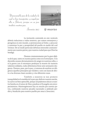 9 marzo
Y procurad la paz de la ciudad a la
cual os hice transportar, y rogad por
ella a Jehová; porque en su paz
tendréis vosotros paz.
Jeremías 29:7
La invitación contenida en este versículo
debería inducirnos a todos nosotros, que somos extranjeros y
peregrinos en este mundo, y pertenecemos al Señor, a procurar
y mantener la paz y prosperidad del pueblo en medio del cual
vivimos. De un modo particular debemos interceder constante-
mente por nuestra patria y por nuestra ciudad para que Dios las
bendiga.
Oremos constantemente por la gran dádi-
va de la paz, tanto en nuestra patria como en el extranjero. Si la
discordia causara derramamiento de sangre en nuestras calles, o
si la guerra con el extranjero produjera la muerte de nuestros
valientes soldados, todos deberíamos llorar ante semejante des-
gracia. Oremos, pues, por la paz, y tratemos de sembrar en dili-
gencia aquellos principios que tienden a unir con lazos de afec-
to a las diversas clases sociales y a las diferentes razas.
También a nosotros se nos promete
tranquilidad en la medida de la paz que disfrute nuestra nación,
lo cual es un bien apetecible, porque así podremos educar a nues-
tra familia en el temor de Dios y predicar el Evangelio sin entor-
pecimientos. Mantengámonos hoy en oración por nuestra pa-
tria, confesando nuestros pecados nacionales y pidiendo per-
dón y bendición para nuestro pueblo por amor a Jesucristo.
 