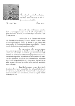 10 marzo
Yo,laluz,hevenidoalmundo,para
que todo aquel que cree en mí no
permanezca en tinieblas.
Juan 12:46
Este mundo es tan sombrío como la noche:
Jesús ha venido para que por medio de la fe tengamos luz y no
permanezcamos en medio de las tinieblas que envuelven a toda
la humanidad.
«Todo aquel» es un término muy amplio
que abarca al mundo entero: tú y yo. Si seguimos a Jesús, jamás
permaneceremos en la sombra de la muerte, sino que entrare-
mos en la luz vivificadora de un día que no tendrá fin. ¿Por qué
no nos decidimos a salir ahora mismo a la luz?
Tal vez se cierna sobre nosotros alguna
nube, mas no quedamos en tinieblas si creemos en Jesús. Él ha
venido para darnos la luz del mediodía. ¿Será vana su venida? Si
tenemos fe, la luz del sol será su privilegio para nosotros; disfru-
temos de su esplendor. Jesús ha venido para librarnos de la no-
che de la ignorancia, de la duda, de la desesperación, del pecado
y del temor; y todos los creyentes han de saber que así como el
sol se levanta y derrama luz y calor, así la venida de Jesús tam-
poco será vana.
Querido hermano, aparta de ti todo
desaliento. No vivas en la oscuridad, sino en la luz. En Jesús está
tu esperanza, tu gozo, tu cielo. Mírale sólo a Él y te regocijarás,
como las avecillas cuando sale el sol, y como los ángeles delante
del trono de Dios.
 