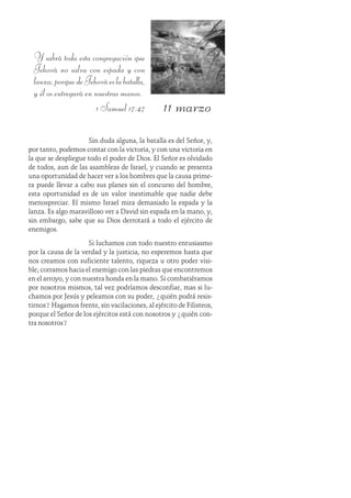 11 marzo
Y sabrá toda esta congregación que
Jehová no salva con espada y con
lanza;porquedeJehováeslabatalla,
y él os entregará en nuestras manos.
1 Samuel 17:47
Sin duda alguna, la batalla es del Señor, y,
por tanto, podemos contar con la victoria, y con una victoria en
la que se despliegue todo el poder de Dios. El Señor es olvidado
de todos, aun de las asambleas de Israel, y cuando se presenta
una oportunidad de hacer ver a los hombres que la causa prime-
ra puede llevar a cabo sus planes sin el concurso del hombre,
esta oportunidad es de un valor inestimable que nadie debe
menospreciar. El mismo Israel mira demasiado la espada y la
lanza. Es algo maravilloso ver a David sin espada en la mano, y,
sin embargo, sabe que su Dios derrotará a todo el ejército de
enemigos.
Si luchamos con todo nuestro entusiasmo
por la causa de la verdad y la justicia, no esperemos hasta que
nos creamos con suficiente talento, riqueza u otro poder visi-
ble; corramos hacia el enemigo con las piedras que encontremos
en el arroyo, y con nuestra honda en la mano. Si combatiéramos
por nosotros mismos, tal vez podríamos desconfiar, mas si lu-
chamos por Jesús y peleamos con su poder, ¿quién podrá resis-
tirnos? Hagamos frente, sin vacilaciones, al ejército de Filisteos,
porque el Señor de los ejércitos está con nosotros y ¿quién con-
tra nosotros?
 