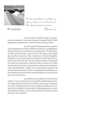 16 marzo
Lo que aprendisteis y recibisteis y
oísteis y visteis en mí, esto haced; y el
Dios de paz estará con vosotros.
Filipenses 4:9
Cosa excelente es poder imitar a una per-
sona con provecho, como por ejemplo al apóstol Pablo. ¡Ojalá
pudiéramos imitarlo hoy y todos los días de nuestra vida!
Si con la ayuda de Dios ponemos en prácti-
ca las enseñanzas de Pablo, podemos reclamar el cumplimiento
de la promesa que se nos hace en su exhortación. ¡Y qué prome-
sa! Dios, que ama la paz, que es el Autor de la paz y que inspira
paz, estará con nosotros. «Paz a vosotros», he ahí una magnifica
bendición. Pero mucho más rica bendición es saber que con no-
sotros está el Dios de Paz. De este modo tenemos el manantial
con todos sus riachuelos, el Sol con todos sus rayos. Si el Dios
de paz está con nosotros, gozaremos de esta paz que sobrepuja
todo entendimiento, aunque las circunstancias exteriores se
conjuren para destruirla. En las contiendas de los hombres, no-
sotros podremos convertirnos en pacificadores, si el autor de la
paz está con nosotros.
La auténtica paz se halla en el camino de la
verdad. Y si con el pretexto de extenderla abandonamos la fe o
nos apartamos del camino de la justicia, caeremos en un gravísi-
mo error. Ser primeramente puros y después pacíficos, tal es el
orden de la sabiduría y de la verdad. Mantengámonos en la sen-
da trazada por Pablo, y el Dios de paz estará con nosotros como
lo estuvo con el apóstol.
 