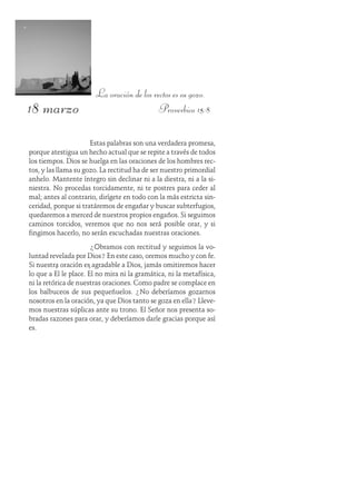 18 marzo
La oración de los rectos es su gozo.
Proverbios 15:8
Estas palabras son una verdadera promesa,
porque atestigua un hecho actual que se repite a través de todos
los tiempos. Dios se huelga en las oraciones de los hombres rec-
tos, y las llama su gozo. La rectitud ha de ser nuestro primordial
anhelo. Mantente íntegro sin declinar ni a la diestra, ni a la si-
niestra. No procedas torcidamente, ni te postres para ceder al
mal; antes al contrario, dirígete en todo con la más estricta sin-
ceridad, porque si tratáremos de engañar y buscar subterfugios,
quedaremos a merced de nuestros propios engaños. Si seguimos
caminos torcidos, veremos que no nos será posible orar, y si
fingimos hacerlo, no serán escuchadas nuestras oraciones.
¿Obramos con rectitud y seguimos la vo-
luntad revelada por Dios? En este caso, oremos mucho y con fe.
Si nuestra oración es agradable a Dios, jamás omitiremos hacer
lo que a Él le place. Él no mira ni la gramática, ni la metafísica,
ni la retórica de nuestras oraciones. Como padre se complace en
los balbuceos de sus pequeñuelos. ¿No deberíamos gozarnos
nosotros en la oración, ya que Dios tanto se goza en ella? Lleve-
mos nuestras súplicas ante su trono. El Señor nos presenta so-
bradas razones para orar, y deberíamos darle gracias porque así
es.
 