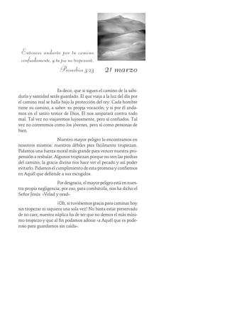 21 marzo
Entonces andarás por tu camino
confiadamente,ytupienotropezará.
Proverbios 3:23
Es decir, que si sigues el camino de la sabi-
duría y santidad serás guardado. El que viaja a la luz del día por
el camino real se halla bajo la protección del rey. Cada hombre
tiene su camino, a saber: su propia vocación; y si por él anda-
mos en el santo temor de Dios, Él nos amparará contra todo
mal. Tal vez no viajaremos lujosamente, pero sí confiados. Tal
vez no correremos como los jóvenes, pero sí como personas de
bien.
Nuestro mayor peligro lo encontramos en
nosotros mismos: nuestros débiles pies fácilmente tropiezan.
Pidamos una fuerza moral más grande para vencer nuestra pro-
pensión a resbalar. Algunos tropiezan porque no ven las piedras
del camino; la gracia divina nos hace ver el pecado y así poder
evitarlo. Pidamos el cumplimiento de esta promesa y confiemos
en Aquél que defiende a sus escogidos.
Por desgracia, el mayor peligro está en nues-
tra propia negligencia; por eso, para combatirla, nos ha dicho el
Señor Jesús: «Velad y orad».
¡Oh, si tuviésemos gracia para caminar hoy
sin tropezar ni siquiera una sola vez! No basta estar preservado
de no caer; nuestra súplica ha de ser que no demos el más míni-
mo tropiezo y que al fin podamos adorar «a Aquél que es pode-
roso para guardarnos sin caída».
 