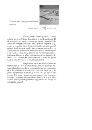 23 marzo
Yguiaréalosciegosporcaminosque
no sabían.
Isaías 42:16
¡Jehová, infinitamente glorioso, se hace
guía de los ciegos! ¡Cuán ilimitada es su condescendencia! El
ciego no puede encontrar el camino que ignora, y aun cuando lo
conociera, siempre le resultaría difícil cruzarlo. Empero si lo ig-
nora por completo, ha de descartar toda idea de emprender el
camino sin alguien que le guíe. Somos ciegos por naturaleza en
lo que se refiere al camino de la salvación; mas el Señor nos guía
y nos conduce a sí mismo y entonces son abiertos nuestros ojos.
Por lo que al futuro se refiere, todos somos ciegos, incapaces de
ver una hora siquiera por delante; empero el Señor nos guiará
hasta el final del viaje. ¡Sea bendito su nombre!
No podemos soñar por dónde nos vendrá
la liberación; el Señor lo sabe y nos guiará hasta que haya des-
aparecido todo peligro. Bienaventurados los que ponen su mano
en la del guía celestial y le dejan el cuidado de dirigirlos. Él les
guiará durante todo el camino, y cuando los haya llevado a la
morada de la gloria y abierto sus ojos para que vean el camino,
¡qué cántico de gratitud entonarán en alabanza de su gran Bien-
hechor! ¡Señor, guía a tu pobre hijo ciego, en este día, porque no
conozco tu camino!
 