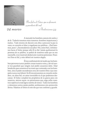 24 marzo
PerofieleselSeñor,queosafirmará
y guardará del mal.
2 Tesalonicenses 3:3
A menudo los hombres carecen de razón y
de fe. Todavía tenemos entre nosotros «hombres importunos y
malos». Todo intento de discutir con ellos o procurar la paz es
vano; su corazón es falso y engañosas sus palabras. ¿Qué hare-
mos, pues? ¿Incomodarnos con ellos? No; antes bien, volvámo-
nos hacia el Señor porque sólo Él es fiel. Jamás quebrantará la
promesa de su palabra, ni pedirá de nosotros nada que no sea
razonable, ni se mostrará desleal ante nuestras peticiones. Nues-
tro Dios es fiel, y esto deberá ser nuestra alegría.
Él nos confirmará de tal modo que los hom-
bres perversos nunca podrán causar nuestra ruina, y de tal suer-
te nos guardará que ningún mal podrá causarnos daño. ¡Qué
bendición para nosotros el no tener que contender con los hom-
bres, sino el poder escondernos cerca de nuestro Dios cuya sim-
patía nunca nos faltará. En Él encontraremos un corazón verda-
dero, un alma fiel, un amor invariable en el que podremos des-
cansar. El Señor cumplirá los propósitos de su gracia para con
nosotros, siervos suyos: no permitamos que caiga sobre nues-
tros espíritus la más ligera sombra de temor. Todos los hombres
y demonios juntos jamás podrán arrebatarnos esta protección
divina. Pidamos al Señor en este día que nos confirme y guarde.
 
