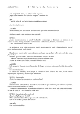 Michael O’brien                El    librero          de    Varsovia                         99


  Ella le agarra la mano y se la lleva hasta su pecho.
  ¿Oyes cómo retumba este corazón? Respiro. Y también río.

  [Ríe.]
  Y seré la Reina de los Nabos que gobernará bajo tu techo.

  Andréi retira la mano.

  ANDRÉI
  Me ha llamado para una misión, una tarea santa que aún se oculta a mis ojos.

  Masha retrocede como herida por una punzada.

   MASHA
   ¿Acaso nuestro amor no es santo? Un hombre y una mujer se derraman a sí mismos en un
cuenco de carne. Y muy pronto los dos tomaremos y beberemos, daremos y comeremos.
   Y nos consumiremos el uno al otro.

   Se produce un largo silencio mientras Andréi mira primero el suelo y luego eleva los ojos al
cielo. Masha continúa, suplicándole.

  Mezclaremos nuestro calor y encenderemos un fuego que se alzará sobre este vacío del norte.
[Gesticula.]
  Haremos que la oscuridad retroceda, rechazaremos la noche invernal.
  Y será oro verdadero lo que arderá desde el icono de nuestras vidas.
  ¿Acaso no es Dios quien habla a través de nuestros ojos?

   ANDRÉI
   Solo en parte. Aunque somos llamaradas de fuego, no somos más que el reflejo de una luz
oculta.
   No somos la luz en sí.
   El camino del hombre y de la mujer, el camino del alma unida a otra alma, es un camino
sagrado, pero hay otros, y es otro el que debo seguir.

  MASHA [angustiada]
  ¡Pero si no hace ni un momento me pedías un beso!

   ANDRÉI
   Por un instante lo he olvidado. He caído en ese estado en que dormimos pero estamos despiertos,
viendo cosas que en realidad no vemos.
   Tienes que comprenderme... Comprende que para mí soñar ahora es ser más consciente de todo,
incluso de lo que tú y yo estamos haciendo aquí.

  MASHA [sacudiéndole los hombros]
  ¡Despierta! ¡Despierta, Andréi!
  Dime que este sueño es falso y que esta es tu última locura.
  Esto no es de Dios. ¡Esto es por el kvas!

  ANDRÉI
  Este es el vino de Dios.
 