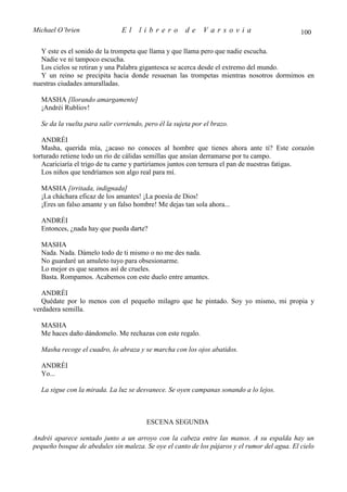 Michael O’brien                El     librero          de    Varsovia                         100

  Y este es el sonido de la trompeta que llama y que llama pero que nadie escucha.
  Nadie ve ni tampoco escucha.
  Los cielos se retiran y una Palabra gigantesca se acerca desde el extremo del mundo.
  Y un reino se precipita hacia donde resuenan las trompetas mientras nosotros dormimos en
nuestras ciudades amuralladas.

  MASHA [llorando amargamente]
  ¡Andréi Rubliov!

  Se da la vuelta para salir corriendo, pero él la sujeta por el brazo.

   ANDRÉI
   Masha, querida mía, ¿acaso no conoces al hombre que tienes ahora ante ti? Este corazón
torturado retiene todo un río de cálidas semillas que ansían derramarse por tu campo.
   Acariciaría el trigo de tu carne y partiríamos juntos con ternura el pan de nuestras fatigas.
   Los niños que tendríamos son algo real para mí.

  MASHA [irritada, indignada]
  ¡La cháchara eficaz de los amantes! ¡La poesía de Dios!
  ¡Eres un falso amante y un falso hombre! Me dejas tan sola ahora...

  ANDRÉI
  Entonces, ¿nada hay que pueda darte?

  MASHA
  Nada. Nada. Dámelo todo de ti mismo o no me des nada.
  No guardaré un amuleto tuyo para obsesionarme.
  Lo mejor es que seamos así de crueles.
  Basta. Rompamos. Acabemos con este duelo entre amantes.

   ANDRÉI
   Quédate por lo menos con el pequeño milagro que he pintado. Soy yo mismo, mi propia y
verdadera semilla.

  MASHA
  Me haces daño dándomelo. Me rechazas con este regalo.

  Masha recoge el cuadro, lo abraza y se marcha con los ojos abatidos.

  ANDRÉI
  Yo...

  La sigue con la mirada. La luz se desvanece. Se oyen campanas sonando a lo lejos.



                                        ESCENA SEGUNDA

Andréi aparece sentado junto a un arroyo con la cabeza entre las manos. A su espalda hay un
pequeño bosque de abedules sin maleza. Se oye el canto de los pájaros y el rumor del agua. El cielo
 