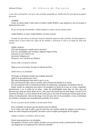 Michael O’brien                 El     librero        de     Varsovia                           101

es de color azul marino, con una o dos estrellas asomando ya. Andréi alza los ojos hacia un pájaro
que pasa.

   ANDRÉI
   Canta, tú, gloria alada. Canta sobre el infame Andréi Rubliov, que desprecia a una novia para ir
detrás de unas voces.

  Se oye el trino de una alondra. Andréi empieza a cantar con las mismas notas.

  Andréi Rubliov es cruel. Andréi Rubliov no tiene corazón.

   Levanta los ojos hacia el cielo que oscurece mientras aparecen más estrellas. La luna empieza a
asomar poco a poco sobre las copas de los árboles y atraviesa el cielo a lo largo de toda esta
escena.

  ¡Habla, silencio!
  ¿Por qué desapareces cuando más te necesito?
  Una voz, una palabra, que irrumpa y adquiera alguna forma.
  [alzando la voz] Vuelve a mí.
  [gritando] ¡Regresa ya!
  [despacio, con vehemencia] ¡Renace!

  Ahora calla y escucha el silencio.

  Nada se oye en la noche. Escucha el silencio de Dios.

  Andréi mira a su alrededor.

   El bosque ya despierta mientras las ciudades duermen.
   ¿Qué es lo que querías que viese?
   Me siento desamparado ante todo lo que va a ser.
   Hay una forma de saber, pero es secreta, como el humo del abedul en el viento.
   En este momento todo es confusión de dudas, de esperanzas y preguntas, los disfraces del ser.
   Seguir siendo un campesino que pinta o un peregrino en busca de lo que no vemos, engendrar
generaciones o ser el padre de un alma... todas las posibilidades están ante mí. Hay cien mil
personas que están por nacer dentro de mí. ¿Soy acaso una nación que no debe llegar a existir? Es el
momento de elegir, y veo las formas de las cosas que no son sino un intento por nuestra parte de dar
forma a lo desconocido. Ante mí las tengo. Con mis ojos solo veo la oscuridad; a veces se derraman
las estrellas e iluminan una oscuridad más profunda. Es la noche.

  Se oye el susurro de los árboles y de una suave brisa.

   Pero contemplo los huecos que has abierto entre los árboles.
   Es el viento, que todo lo sabe y que los atraviesa con suspiros desde los campos con olor acre y
desde las calles tranquilas del pueblo, llevando a casa el suspiro prolongado de los ángeles.

  Andréi se abraza a sí mismo y mira el cielo.

  Siento estas presencias a mi alrededor.
  Son grandes y feroces en las colinas, acechan con sus ojos de cristal y ansían nuestro silencio.
  ¿Se alegran tal vez cuando por fin vemos las estrellas?
 