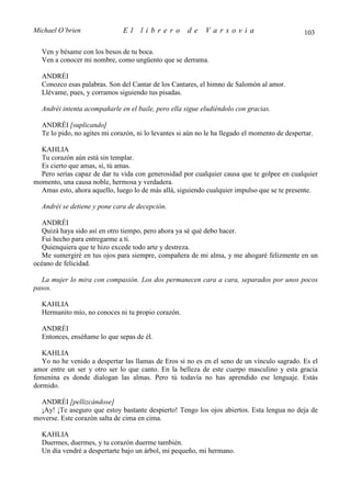 Michael O’brien                El    librero          de    Varsovia                           103

  Ven y bésame con los besos de tu boca.
  Ven a conocer mi nombre, como ungüento que se derrama.

  ANDRÉI
  Conozco esas palabras. Son del Cantar de los Cantares, el himno de Salomón al amor.
  Llévame, pues, y corramos siguiendo tus pisadas.

  Andréi intenta acompañarle en el baile, pero ella sigue eludiéndolo con gracias.

  ANDRÉI [suplicando]
  Te lo pido, no agites mi corazón, ni lo levantes si aún no le ha llegado el momento de despertar.

  KAHLIA
  Tu corazón aún está sin templar.
  Es cierto que amas, sí, tú amas.
  Pero serías capaz de dar tu vida con generosidad por cualquier causa que te golpee en cualquier
momento, una causa noble, hermosa y verdadera.
  Amas esto, ahora aquello, luego lo de más allá, siguiendo cualquier impulso que se te presente.

  Andréi se detiene y pone cara de decepción.

   ANDRÉI
   Quizá haya sido así en otro tiempo, pero ahora ya sé qué debo hacer.
   Fui hecho para entregarme a ti.
   Quienquiera que te hizo excede todo arte y destreza.
   Me sumergiré en tus ojos para siempre, compañera de mi alma, y me ahogaré felizmente en un
océano de felicidad.

  La mujer lo mira con compasión. Los dos permanecen cara a cara, separados por unos pocos
pasos.

  KAHLIA
  Hermanito mío, no conoces ni tu propio corazón.

  ANDRÉI
  Entonces, enséñame lo que sepas de él.

   KAHLIA
   Yo no he venido a despertar las llamas de Eros si no es en el seno de un vínculo sagrado. Es el
amor entre un ser y otro ser lo que canto. En la belleza de este cuerpo masculino y esta gracia
femenina es donde dialogan las almas. Pero tú todavía no has aprendido ese lenguaje. Estás
dormido.

  ANDRÉI [pellizcándose]
  ¡Ay! ¡Te aseguro que estoy bastante despierto! Tengo los ojos abiertos. Esta lengua no deja de
moverse. Este corazón salta de cima en cima.

  KAHLIA
  Duermes, duermes, y tu corazón duerme también.
  Un día vendré a despertarte bajo un árbol, mi pequeño, mi hermano.
 