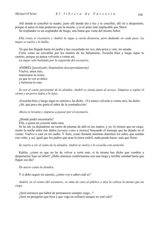 Michael O’brien                El     librero         de     Varsovia                           104

   Allí donde te concibió tu madre, justo allí donde dio a luz y te concibió, allí iré a despertarte,
porque el amor es más poderoso que la muerte, y es el amor más implacable que Sheol.
   Su resplandor es un resplandor de fuego, una llama que viene del mismo Señor.

  Ella cruza el escenario y Andréi la sigue a cierta distancia, pero dudando en cada paso. La
mujer se vuelve y le habla.

  Tú que has llegado hasta mi jardín y has escuchado mi voz, date prisa y vete, mi amado.
  Corre como un cervatillo por los montes de las balsameras. Escucha bien y luego sigue tu
camino, porque ya nunca volverás a verme así.
  La mujer sale bailando por la izquierda del escenario.

  ANDRÉI [paralizado, llamándola desesperadamente]
  Vuelve, amor mío,
  muéstrame tu rostro
  ya que tu voz es dulce
  y hermosa tu cara.

   Se oye el canto persistente de la alondra. Andréi se sienta junto al arroyo. Empieza a soplar el
viento y un perro ladra a lo lejos.

  «Escucha bien y luego sigue tu camino», ha dicho. «Ya nunca volverás a verme así», ha dicho.
  ¡Ah, qué poco me gusta el sabor de la contradicción!

  Ahora se levanta y empieza a pasear por el escenario.

   ¿Dónde podré encontrarla?
   Ella, a quien mi corazón tanto ama.
   Se ha ido ya dejándome un rastro de plumas de añil en las manos, y yo, lo mismo que un ciego,
siento la noche entre mis dedos [avanza como a tientas] buscando el mensaje que ha dejado en el
viento. Vuelvo a caer en mi sueño. Y lloro, como llorarán mientras duermen los niños que sueñan
con volar, y así, igual que los padres que aran la tierra estéril, nada puedo hacer, más que llorar.

  Se vuelve a oír el canto de la alondra. Andréi se vuelve y lo escucha con atención.

   Kahlia, ¿cómo es que no he de volver a verte más, si tú misma has dicho que vendrás a
despertarme bajo un árbol? ¿Debo entonces conformarme con una larga y terrible soledad hasta que
llegue ese día?

  De nuevo canta la alondra.

  Y si debo seguir mi camino, ¿cómo voy a saber cuál es?

   Andréi, en el centro del escenario, se sitúa de cara al público y alza la cabeza lo mismo que un
ciego.

  ¿Será entonces que habré de permanecer siempre ciego...?
  ¿Seré un peregrino que besa y que vaga en solitario aunque no esté solo?
 