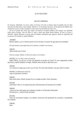 Michael O’brien                El    librero          de     Varsovia                          105


                                         ACTO SEGUNDO



                                        ESCENA PRIMERA

Es invierno. Mediodía. La nieve cubre el terreno. El cielo es blanco bajo la palidez del sol. Hay
una pila de leña junto a una cabaña. Detrás se ve un bosque de pinos. En la puerta del edificio hay
clavado un icono y sobre el tejado se eleva una cruz bizantina de rojo vivo.
   Se oye el sonido del viento que sopla y de hachas cortando madera. Dos monjes van apilando
leños para el fuego. Uno de ellos es viejo y tiene una larga barba blanca. El otro es joven e
imberbe. Ambos detienen su tarea ante un hombre andrajoso que aparece desde la izquierda del
escenario. El extraño es Andréi Rubliov.

  ANDRÉI
  Buenos padres, ¿no os sobrará quizá un trozo de pan o un poco de agua para este mendigo?

  El viejo monje se precipita hacia él y abraza a Andréi con ternura.

  NIKON
  ¡Bienvenido seas, Cristo!

  El joven monje, Daniil, se lleva las manos a la cintura.

  DANIIL [en voz alta y tono sarcástico]
  Padre Nikon, ¿es que no ves que este parásito no puede ser Cristo? Es una sanguijuela errante
que busca a quién chuparle la sangre. Suéltalo antes de que te deje bien seco.

  NIKON
  Ay, entonces te digo que es dos veces Cristo. No solo tiene hambre, sino que sufre el insulto.

  DANIIL [visiblemente molesto]
  Aquí no queremos extraños.

  NIKON
  Qué razón tienes, Daniil, porque él no es ningún extraño. Entra, hermano.

  DANIIL
  ¿Hermano? ¡Pero si ni siquiera hay pan suficiente para tus hermanos de verdad!

  NIKON
  ¿Acaso no has oído jamás que cualquier extraño es el Salvador disfrazado?
  [dirigiéndose a Andréi] Pasa, hermano.

   DANIIL
   Estos no son buenos tiempos. Los tártaros corren por ahí quemando las cosechas e incendiando
las ciudades.

  NIKON
  Pasa.
 