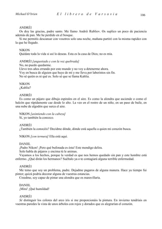 Michael O’brien                El     librero          de    Varsovia                        106


   ANDRÉI
   Os doy las gracias, padre santo. Me llamo Andréi Rubliov. Os suplico un poco de paciencia
además de pan. Me he perdido en el bosque.
   Si me permitís descansar con vosotros solo una noche, mañana partiré con la misma rapidez con
la que he llegado.

  NIKON
  Quédate toda la vida si así lo deseas. Esta es la casa de Dios; no es mía.

  ANDRÉI [angustiado y con la voz quebrada]
  No, no puedo quedarme.
  Llevo tres años errando por este mundo y no voy a detenerme ahora.
  Voy en busca de alguien que huye de mí y me lleva por laberintos sin fin.
  No sé quién es ni qué es. Solo sé que se llama Kahlia.

  NIKON
  ¿Kahlia?

   ANDRÉI
   Es como un pájaro que dibuja espirales en el aire. Es como la alondra que asciende o como el
halcón que rápidamente cae desde lo alto. La veo en el rostro de un niño, en un paso de baile, en
una nube de algodón que surca el aire.

  NIKON [asintiendo con la cabeza]
  Sí, yo también la conozco.

  ANDRÉI
  ¿También la conocéis? Decidme dónde, dónde está aquella a quien mi corazón busca.

  NIKON [con ternura] Ella está aquí.

   DANIIL
   ¡Padre Nikon! ¡Pero qué bufonada es ésta! Este mendigo delira.
   Solo habla de pájaros y encima tú le animas.
   Vayamos a los hechos, porque la verdad es que nos hemos quedado sin pan y este hombre está
enfermo. ¿Qué dirán los hermanos? Suéltalo ya o te contagiará alguna terrible enfermedad.

   ANDRÉI
   Me temo que soy un problema, padre. Dejadme pagaros de alguna manera. Hace ya tiempo fui
pintor; quizá podría decorar alguna de vuestras estancias.
   Creedme, soy capaz de pintar una alondra que os maravillaría.

  DANIIL
  ¡Mira! ¡Qué humildad!

  ANDRÉI
  Sé distinguir los colores del arco iris si me proporcionáis la pintura. En invierno tendríais en
vuestras paredes la vista de unos árboles con rojos y dorados que os alegrarían el corazón.
 