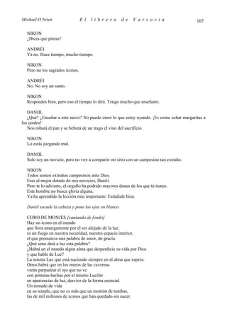 Michael O’brien                  El   librero          de   Varsovia                      107

  NIKON
  ¿Dices que pintas?

  ANDRÉI
  Ya no. Hace tiempo, mucho tiempo.

  NIKON
  Pero no los sagrados iconos.

  ANDRÉI
  No. No soy un santo.

  NIKON
  Respondes bien, pero eso el tiempo lo dirá. Tengo mucho que enseñarte.

   DANIIL
   ¿Qué? ¿Enseñar a este necio? No puedo creer lo que estoy oyendo. ¡Es como echar margaritas a
los cerdos!
   Nos robará el pan y se beberá de un trago el vino del sacrificio.

  NIKON
  Lo estás juzgando mal.

  DANIIL
  Solo soy un novicio, pero no voy a compartir mi sitio con un campesino tan extraño.

  NIKON
  Todos somos extraños campesinos ante Dios.
  Eres el mejor dotado de mis novicios, Daniil.
  Pero te lo advierto, el orgullo ha podrido mayores dones de los que tú tienes.
  Este hombre no busca gloria alguna.
  Ya ha aprendido la lección más importante. Estúdiale bien.

  Daniil sacude la cabeza y pone los ojos en blanco.

  CORO DE MONJES [cantando de fondo]
  Hay un icono en el mundo
  que llora amargamente por el ser alejado de la luz;
  es un fuego en nuestra oscuridad, nuestro espacio interior,
  el que pronuncia una palabra de amor, de gracia.
  ¿Qué seno dará a luz esta palabra?
  ¿Habrá en el mundo algún alma que desperdicie su vida por Dios
  y que hable de Luz?
  La misma Luz que está naciendo siempre en el alma que espera.
  Otros habrá que en los muros de las cavernas
  verán parpadear el ojo que no ve
  con pinturas hechas por el mismo Lucifer
  en apariencias de luz, desvíos de la forma esencial.
  Un remedo de vida
  en su templo, que no es más que un montón de tumbas,
  las de mil millones de iconos que han quedado sin nacer.
 