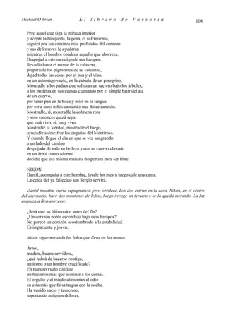 Michael O’brien                El    librero          de    Varsovia                        108

  Pero aquel que siga la mirada interior
  y acepte la búsqueda, la pena, el sufrimiento,
  seguirá por los caminos más profundos del corazón
  y sus defensores le ayudarán
  mientras el hombre condena aquello que aborrece.
  Despojad a este mendigo de sus harapos,
  llevadlo hasta el monte de la calavera,
  preparadle los pigmentos de su voluntad,
  dejad todas las cosas por el pan y el vino,
  en un estómago vacío, en la cabaña de un peregrino.
  Mostradle a los padres que sollozan en secreto bajo los árboles,
  a los profetas en sus cuevas clamando por el simple batir del ala
  de un cuervo,
  por tener pan en la boca y miel en la lengua
  por oír a unos niños cantando una dulce canción.
  Mostradle, sí, mostradle la colmena rota
  y solo entonces quizá sepa
  que está vivo, sí, muy vivo.
  Mostradle la Verdad, mostradle el fuego,
  ayudadle a descifrar los engaños del Mentiroso.
  Y cuando llegue el día en que se vea sangrando
  a un lado del camino
  despojado de toda su belleza y con su cuerpo clavado
  en un árbol como adorno,
  decidle que esa misma mañana despertará para ser libre.

  NIKON
  Daniil, acompaña a este hombre, lávale los pies y luego dale una cama.
  La celda del ya fallecido san Sergio servirá.

   Daniil muestra cierta repugnancia pero obedece. Los dos entran en la casa. Nikon, en el centro
del escenario, hace dos montones de leños, luego recoge un tercero y se lo queda mirando. La luz
empieza a desvanecerse.

  ¿Será este su último don antes del fin?
  ¿Un corazón noble escondido bajo esos harapos?
  No parece un corazón acostumbrado a la estabilidad.
  Es impaciente y joven.

  Nikon sigue mirando los leños que lleva en las manos.

  Árbol,
  madera, buena servidora,
  ¿qué habrá de hacerse contigo,
  un icono o un hombre crucificado?
  En nuestro vuelo confuso
  no hacemos más que asesinar a los demás.
  El orgullo y el miedo alimentan el odio
  en esta más que falsa tregua con la noche.
  Ha venido vacío y temeroso,
  soportando antiguos dolores,
 