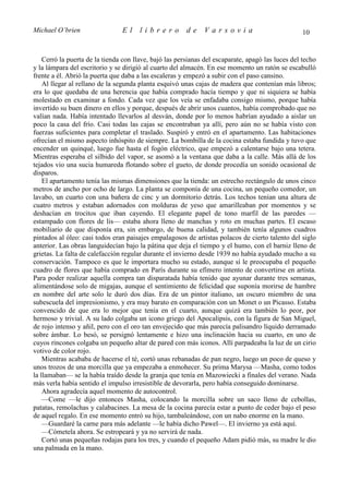 Michael O’brien                 El     librero          de    Varsovia                             10


    Cerró la puerta de la tienda con llave, bajó las persianas del escaparate, apagó las luces del techo
y la lámpara del escritorio y se dirigió al cuarto del almacén. En ese momento un ratón se escabulló
frente a él. Abrió la puerta que daba a las escaleras y empezó a subir con el paso cansino.
    Al llegar al rellano de la segunda planta esquivó unas cajas de madera que contenían más libros;
era lo que quedaba de una herencia que había comprado hacía tiempo y que ni siquiera se había
molestado en examinar a fondo. Cada vez que los veía se enfadaba consigo mismo, porque había
invertido su buen dinero en ellos y porque, después de abrir unos cuantos, había comprobado que no
valían nada. Había intentado llevarlos al desván, donde por lo menos habrían ayudado a aislar un
poco la casa del frío. Casi todas las cajas se encontraban ya allí, pero aún no se había visto con
fuerzas suficientes para completar el traslado. Suspiró y entró en el apartamento. Las habitaciones
ofrecían el mismo aspecto inhóspito de siempre. La bombilla de la cocina estaba fundida y tuvo que
encender un quinqué, luego fue hasta el fogón eléctrico, que empezó a calentarse bajo una tetera.
Mientras esperaba el silbido del vapor, se asomó a la ventana que daba a la calle. Más allá de los
tejados vio una sucia humareda flotando sobre el gueto, de donde procedía un sonido ocasional de
disparos.
    El apartamento tenía las mismas dimensiones que la tienda: un estrecho rectángulo de unos cinco
metros de ancho por ocho de largo. La planta se componía de una cocina, un pequeño comedor, un
lavabo, un cuarto con una bañera de cinc y un dormitorio detrás. Los techos tenían una altura de
cuatro metros y estaban adornados con molduras de yeso que amarilleaban por momentos y se
deshacían en trocitos que iban cayendo. El elegante papel de tono marfil de las paredes —
estampado con flores de lis— estaba ahora lleno de manchas y roto en muchas partes. El escaso
mobiliario de que disponía era, sin embargo, de buena calidad, y también tenía algunos cuadros
pintados al óleo: casi todos eran paisajes empalagosos de artistas polacos de cierto talento del siglo
anterior. Las obras languidecían bajo la pátina que deja el tiempo y el humo, con el barniz lleno de
grietas. La falta de calefacción regular durante el invierno desde 1939 no había ayudado mucho a su
conservación. Tampoco es que le importara mucho su estado, aunque sí le preocupaba el pequeño
cuadro de flores que había comprado en París durante su efímero intento de convertirse en artista.
Para poder realizar aquella compra tan disparatada había tenido que ayunar durante tres semanas,
alimentándose solo de migajas, aunque el sentimiento de felicidad que suponía morirse de hambre
en nombre del arte solo le duró dos días. Era de un pintor italiano, un oscuro miembro de una
subescuela del impresionismo, y era muy barato en comparación con un Monet o un Picasso. Estaba
convencido de que era lo mejor que tenía en el cuarto, aunque quizá era también lo peor, por
hermoso y trivial. A su lado colgaba un icono griego del Apocalipsis, con la figura de San Miguel,
de rojo intenso y añil, pero con el oro tan envejecido que más parecía palisandro líquido derramado
sobre ámbar. Lo besó, se persignó lentamente e hizo una inclinación hacia su cuarto, en uno de
cuyos rincones colgaba un pequeño altar de pared con más iconos. Allí parpadeaba la luz de un cirio
votivo de color rojo.
    Mientras acababa de hacerse el té, cortó unas rebanadas de pan negro, luego un poco de queso y
unos trozos de una morcilla que ya empezaba a enmohecer. Su prima Marysa —Masha, como todos
la llamaban— se la había traído desde la granja que tenía en Mazowiecki a finales del verano. Nada
más verla había sentido el impulso irresistible de devorarla, pero había conseguido dominarse.
    Ahora agradecía aquel momento de autocontrol.
    —Come —le dijo entonces Masha, colocando la morcilla sobre un saco lleno de cebollas,
patatas, remolachas y calabacines. La mesa de la cocina parecía estar a punto de ceder bajo el peso
de aquel regalo. En ese momento entró su hijo, tambaleándose, con un nabo enorme en la mano.
    —Guardaré la carne para más adelante —le había dicho Pawel—. El invierno ya está aquí.
    —Cómetela ahora. Se estropeará y ya no servirá de nada.
    Cortó unas pequeñas rodajas para los tres, y cuando el pequeño Adam pidió más, su madre le dio
una palmada en la mano.
 