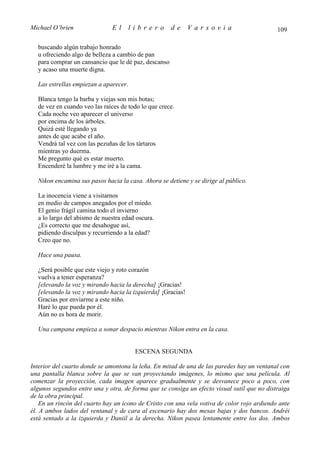 Michael O’brien               El       librero        de     Varsovia                        109

  buscando algún trabajo honrado
  u ofreciendo algo de belleza a cambio de pan
  para comprar un cansancio que le dé paz, descanso
  y acaso una muerte digna.

  Las estrellas empiezan a aparecer.

  Blanca tengo la barba y viejas son mis botas;
  de vez en cuando veo las raíces de todo lo que crece.
  Cada noche veo aparecer el universo
  por encima de los árboles.
  Quizá esté llegando ya
  antes de que acabe el año.
  Vendrá tal vez con las pezuñas de los tártaros
  mientras yo duerma.
  Me pregunto qué es estar muerto.
  Encenderé la lumbre y me iré a la cama.

  Nikon encamina sus pasos hacia la casa. Ahora se detiene y se dirige al público.

  La inocencia viene a visitarnos
  en medio de campos anegados por el miedo.
  El genio frágil camina todo el invierno
  a lo largo del abismo de nuestra edad oscura.
  ¿Es correcto que me desahogue así,
  pidiendo disculpas y recurriendo a la edad?
  Creo que no.

  Hace una pausa.

  ¿Será posible que este viejo y roto corazón
  vuelva a tener esperanza?
  [elevando la voz y mirando hacia la derecha] ¡Gracias!
  [elevando la voz y mirando hacia la izquierda] ¡Gracias!
  Gracias por enviarme a este niño.
  Haré lo que pueda por él.
  Aún no es hora de morir.

  Una campana empieza a sonar despacio mientras Nikon entra en la casa.


                                        ESCENA SEGUNDA

Interior del cuarto donde se amontona la leña. En mitad de una de las paredes hay un ventanal con
una pantalla blanca sobre la que se van proyectando imágenes, lo mismo que una película. Al
comenzar la proyección, cada imagen aparece gradualmente y se desvanece poco a poco, con
algunos segundos entre una y otra, de forma que se consiga un efecto visual sutil que no distraiga
de la obra principal.
    En un rincón del cuarto hay un icono de Cristo con una vela votiva de color rojo ardiendo ante
él. A ambos lados del ventanal y de cara al escenario hay dos mesas bajas y dos bancos. Andréi
está sentado a la izquierda y Daniil a la derecha. Nikon pasea lentamente entre los dos. Ambos
 