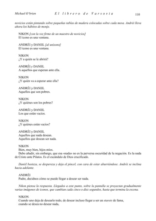 Michael O’brien                El     librero        de     Varsovia                         110

novicios están pintando sobre pequeñas tablas de madera colocadas sobre cada mesa. Andréi lleva
ahora los hábitos de monje.

  NIKON [con la voz firme de un maestro de novicios]
  El icono es una ventana.

  ANDRÉI y DANIIL [al unísono]
  El icono es una ventana.

  NIKON
  ¿Y a quién se le abrirá?

  ANDRÉI y DANIIL
  A aquellos que esperan ante ella.

  NIKON
  ¿Y quién va a esperar ante ella?

  ANDRÉI y DANIIL
  Aquellos que son pobres.

  NIKON
  ¿Y quiénes son los pobres?

  ANDRÉI y DANIIL
  Los que están vacíos.

  NIKON
  ¿Y quiénes están vacíos?

  ANDRÉI y DANIIL
  Aquellos que nada desean.
  Aquellos que desean ser nada.

   NIKON
   Bien, muy bien, hijos míos.
   Debo añadir, sin embargo, que esa «nada» no es la perversa oscuridad de la negación. Es la nada
de Cristo ante Pilatos. Es el escándalo de Dios crucificado.

  Daniil bosteza, se despereza y deja el pincel, con cara de estar aburriéndose. Andréi se inclina
hacia adelante.

  ANDRÉI
  Padre, decidnos cómo se puede llegar a desear ser nada.

   Nikon piensa la respuesta. Llegados a este punto, sobre la pantalla se proyectan gradualmente
varias imágenes de iconos, que cambian cada cinco o diez segundos, hasta que termina la escena.

  NIKON
  Cuando uno deja de desearlo todo, de desear incluso llegar a ser un starets de fama,
  cuando se desea no desear nada,
 