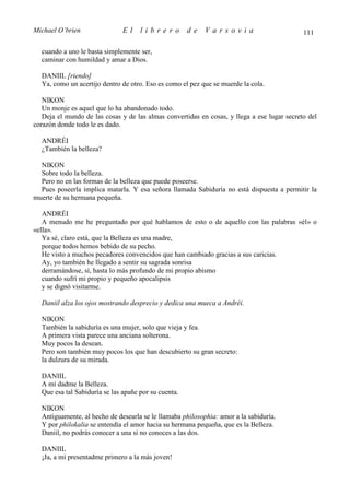 Michael O’brien                El    librero          de   Varsovia                          111

  cuando a uno le basta simplemente ser,
  caminar con humildad y amar a Dios.

  DANIIL [riendo]
  Ya, como un acertijo dentro de otro. Eso es como el pez que se muerde la cola.

   NIKON
   Un monje es aquel que lo ha abandonado todo.
   Deja el mundo de las cosas y de las almas convertidas en cosas, y llega a ese lugar secreto del
corazón donde todo le es dado.

  ANDRÉI
  ¿También la belleza?

  NIKON
  Sobre todo la belleza.
  Pero no en las formas de la belleza que puede poseerse.
  Pues poseerla implica matarla. Y esa señora llamada Sabiduría no está dispuesta a permitir la
muerte de su hermana pequeña.

   ANDRÉI
   A menudo me he preguntado por qué hablamos de esto o de aquello con las palabras «él» o
«ella».
   Ya sé, claro está, que la Belleza es una madre,
   porque todos hemos bebido de su pecho.
   He visto a muchos pecadores convencidos que han cambiado gracias a sus caricias.
   Ay, yo también he llegado a sentir su sagrada sonrisa
   derramándose, sí, hasta lo más profundo de mi propio abismo
   cuando sufrí mi propio y pequeño apocalipsis
   y se dignó visitarme.

  Daniil alza los ojos mostrando desprecio y dedica una mueca a Andréi.

  NIKON
  También la sabiduría es una mujer, solo que vieja y fea.
  A primera vista parece una anciana solterona.
  Muy pocos la desean.
  Pero son también muy pocos los que han descubierto su gran secreto:
  la dulzura de su mirada.

  DANIIL
  A mí dadme la Belleza.
  Que esa tal Sabiduría se las apañe por su cuenta.

  NIKON
  Antiguamente, al hecho de desearla se le llamaba philosophia: amor a la sabiduría.
  Y por philokalia se entendía el amor hacia su hermana pequeña, que es la Belleza.
  Daniil, no podrás conocer a una si no conoces a las dos.

  DANIIL
  ¡Ja, a mí presentadme primero a la más joven!
 