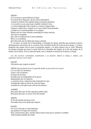 Michael O’brien                El    librero          de    Varsovia                           112


   NIKON
   Es a la mayor a quien deberías cortejar.
   En la hora de la langosta y de las ramas quebradizas,
   cuando los arbustos del sagrado fuego no quieran quemarse
   y tu corazón sea un cuenco que el gélido vendaval vacíe,
   y se haya dispersado todo tu grano y tu alma se haga estéril,
   entonces vendrá ella a sentarse en el vacío donde fuiste plantado
   y donde no se escucha palabra ni voz alguna.
   Donde solo un viento absurdo contradiga las malas noticias,
   ella será tu compañía,
   pues ella es la patrona de la tierra inhóspita.
   Breve es su teofanía,
   pero dura más que la espina que rasga y protege.
   Y a lo lejos, en medio de la inmensidad, se lanzarán las abejas amarillas que arrastran el polvo
perfectamente conscientes de su vocación. Pero ya habrás hecho de la privación tu hogar, y el único
propósito que tengas será no tener ya propósito alguno, y tu única riqueza será el vacío. Mientras
los demás consigan que brote la carne fértil de la almendra del Jordán, de la flor del azahar, de la
hierba, de las bayas, solo tú serás pisoteado, roto y arrojado al montón de la basura, al fuego.

   Los dos novicios contemplan asombrados a su maestro. Daniil se dirige a Andréi, casi
tapándose la boca con la mano.

  DANIIL
  ¡Me parece que exagera un poco!

  NIKON [gesticulando hacia la pantalla donde se proyectan los iconos]
  Los veo ante mí, hermanos,
  como si aún existieran,
  los hijos de mi alma,
  borrados por las tempestades de la guerra,
  desplumados por los ladrones
  y a quienes locos y demonios han arrancado los ojos,
  irrumpiendo todos en forma de rosas de fuego,
  un jardín de cruel gloria que cultivan los tártaros.

  ANDRÉI
  Hay quien dice que no hay esperanza, padre santo.
  Hay quien dice que se acerca el fin del mundo.

  NIKON
  El fin del mundo está muy cerca.
  Ha estado muy cerca desde que empezó.

  DANIIL
  Eso no es más que un viejo fantasma
  que perdura a lo largo de la historia.
  Hace cuatrocientos años, muchas almas ilusas creían que el mundo se acababa.
  Toda Europa temblaba de miedo.
 