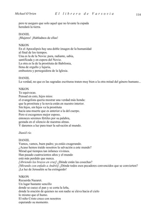 Michael O’brien                 El    librero          de   Varsovia                           114

  pero te aseguro que solo aquel que no levante la espada
  heredará la tierra.

  DANIIL
  ¡Mujeres! ¡Habladnos de ellas!

  NIKON
  En el Apocalipsis hay una doble imagen de la humanidad
  al final de los tiempos.
  Una es la de la Novia: pura, radiante, sabia,
  santificada y en espera del Novio.
  La otra es la de la prostituta de Babilonia,
  llena de orgullo y lujuria,
  embustera y perseguidora de la Iglesia.

  DANIIL
  La verdad, no que es las sagradas escrituras traten muy bien a la otra mitad del género humano...

  NIKON
  Te equivocas.
  Pensad en esto, hijos míos:
  el evangelista quería mostrar una verdad más honda:
  que la prostituta y la novia están en nuestro interior.
  Sin hijos, sin hijos va la prostituta
  hacia una muerte que es anterior a la del cuerpo.
  Pero si escogemos mejor esposo,
  entonces seremos fértiles por su palabra,
  gestada en el silencio de nuestras almas.
  Y daremos a luz para traer la salvación al mundo.

  Daniil ríe.

  DANIIL
  Vamos, vamos, buen padre; ya estáis exagerando.
  ¿Acaso hemos traído nosotros la salvación a este mundo?
  Mirad qué tiempos tan infames vivimos.
  Han pasado cuatrocientos años y el mundo
  está más perdido que nunca.
  [Abriendo los brazos en cruz] ¿Dónde están las cosechas?
  [Mirando con enfado a Andréi] ¿Dónde todos esos pecadores convencidos que se convierten?
  ¡La luz de Jerusalén se ha extinguido!

  NIKON
  Recuerda Nazaret.
  Un lugar bastante sencillo
  donde se cuece el pan y se corta la leña,
  donde la oración de quienes no son nadie se eleva hacia el cielo
  lo mismo que el humo.
  El niño Cristo crece con nosotros
  esperando su momento.
 