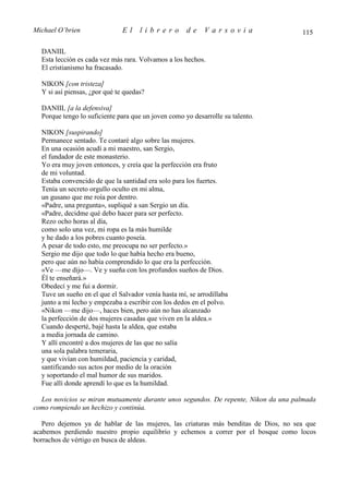 Michael O’brien                El    librero         de    Varsovia                   115

  DANIIL
  Esta lección es cada vez más rara. Volvamos a los hechos.
  El cristianismo ha fracasado.

  NIKON [con tristeza]
  Y si así piensas, ¿por qué te quedas?

  DANIIL [a la defensiva]
  Porque tengo lo suficiente para que un joven como yo desarrolle su talento.

  NIKON [suspirando]
  Permanece sentado. Te contaré algo sobre las mujeres.
  En una ocasión acudí a mi maestro, san Sergio,
  el fundador de este monasterio.
  Yo era muy joven entonces, y creía que la perfección era fruto
  de mi voluntad.
  Estaba convencido de que la santidad era solo para los fuertes.
  Tenía un secreto orgullo oculto en mi alma,
  un gusano que me roía por dentro.
  «Padre, una pregunta», supliqué a san Sergio un día.
  «Padre, decidme qué debo hacer para ser perfecto.
  Rezo ocho horas al día,
  como solo una vez, mi ropa es la más humilde
  y he dado a los pobres cuanto poseía.
  A pesar de todo esto, me preocupa no ser perfecto.»
  Sergio me dijo que todo lo que había hecho era bueno,
  pero que aún no había comprendido lo que era la perfección.
  «Ve —me dijo—. Ve y sueña con los profundos sueños de Dios.
  Él te enseñará.»
  Obedecí y me fui a dormir.
  Tuve un sueño en el que el Salvador venía hasta mí, se arrodillaba
  junto a mi lecho y empezaba a escribir con los dedos en el polvo.
  «Nikon —me dijo—, haces bien, pero aún no has alcanzado
  la perfección de dos mujeres casadas que viven en la aldea.»
  Cuando desperté, bajé hasta la aldea, que estaba
  a media jornada de camino.
  Y allí encontré a dos mujeres de las que no salía
  una sola palabra temeraria,
  y que vivían con humildad, paciencia y caridad,
  santificando sus actos por medio de la oración
  y soportando el mal humor de sus maridos.
  Fue allí donde aprendí lo que es la humildad.

  Los novicios se miran mutuamente durante unos segundos. De repente, Nikon da una palmada
como rompiendo un hechizo y continúa.

   Pero dejemos ya de hablar de las mujeres, las criaturas más benditas de Dios, no sea que
acabemos perdiendo nuestro propio equilibrio y echemos a correr por el bosque como locos
borrachos de vértigo en busca de aldeas.
 