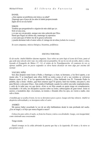 Michael O’brien                 El    librero          de     Varsovia                            116

   DANIIL
   ¿Aún supone un problema este tema a su edad?
   ¡Supongo que el peso de los años le habrá proporcionado
   algún alivio en esa lucha!

   NIKON
   Tendrás que preguntárselo a alguien de más edad que yo.
   Solo sé una cosa,
   y es que soy un pecador, aunque uno más seducido por Dios.
   Hasta que llegue mi último día, mantengo la esperanza
   y rezo para que el Señor me dé la gracia suficiente
   y pueda derramar todo el amor sobre el vástago de mi alma [señala los iconos].

   Se oyen campanas, música litúrgica, bizantina, polifónica.



                                         ESCENA TERCERA

Es de noche. Andréi Rubliov duerme inquieto. Yace sobre un catre bajo el icono de Cristo, junto al
que arde una vela de color rojo. La celda está en penumbra. Se oye la voz de un niño, dulce y clara,
leyendo el Evangelio de Mateo 17, 1-8, el relato de la Transfiguración. Al comienzo la voz es
apenas audible, pero en pocos segundos se eleva hasta alcanzar un tono algo por encima del
normal.

   VOZ DEL NIÑO
   Seis días después tomó Jesús a Pedro, a Santiago y a Juan, su hermano, y los llevó aparte, a un
monte alto. Y se transfiguró ante ellos; brilló su rostro como el sol y sus vestidos se volvieron
blancos como la luz. Y se les aparecieron Moisés y Elías hablando con Él. Tomando Pedro la
palabra, dijo a Jesús: «Señor, ¡qué bien estamos aquí! Si quieres, haré tres tiendas, una para ti, otra
para Moisés y otra para Elías». Aún estaba él hablando cuando los cubrió una nube resplandeciente,
y salió de la nube una voz que decía: «Este es mi Hijo amado en quien tengo mi complacencia;
escuchadle.» Al oírla, los discípulos cayeron sobre su rostro, sobrecogidos de gran temor. Jesús se
acercó, y tocándolos dijo: «Levantaos, no temáis.» Alzando ellos los ojos, no vieron a nadie, sino
solo a Jesús.

A medida que se acaba el texto, la voz se desvanece poco a poco. Luego solo hay silencio. Andréi se
despierta sobresaltado y se incorpora sobre el catre.

  ANDRÉI
  Me parece haber escuchado la voz de un niño hablándome desde lo más profundo del sueño.
¿Era un ángel, o el hijo que nunca llegará a nacer?

  Coloca los pies sobre el suelo, se frota los brazos y mira a su alrededor. Luego, con inseguridad,
como sintiendo una corazonada:

   Tengo miedo.

   Daniil irrumpe en la celda abriendo la puerta que hay a la izquierda. El viento y la nieve se
precipitan con él.
 