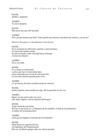 Michael O’brien                El      librero         de     Varsovia                     117

  DANIIL
  ¡Rubliov, despierta!

  ANDRÉI
  Ya estoy despierto.

  DANIIL
  Date prisa, hay que salir huyendo.

  ANDRÉI
  Pero ¿de qué tenemos que huir? Todo aquello que tememos está dentro de nosotros, ¿no era así?

  Daniil se desespera y se da palmadas en las piernas.

  DANIIL
  No es momento de reflexiones, querido y santo hermano.
  Es la hora del sentido común,
  de salir corriendo a toda velocidad hacia el bosque.
  ¡Vienen los tártaros!

  ANDRÉI
  No se oye nada.

  DANIIL
  Se ve fuego en el horizonte
  y gritos que trae el viento desde lejos,
  como arrastrados por el aire de esta noche fría.
  Los he oído mientras paseaba junto al río.

  ANDRÉI
  ¿Y que hacías ahí afuera en plena noche de ventisca?

  DANIIL
  Estaba inquieto, como atraído por algo. Me ha parecido oír una voz.

  ANDRÉI
  Bueno, en esta noche todo son voces.
  ¿De santos ángeles o de los espíritus del bosque?

  DANIIL
  Tengo miedo de esta noche.
  Pero no sé qué ha de ser: ¿el banquete de las tinieblas, el baile de la profanación,
  el caldero de la desesperación?

  ANDRÉI
  ¿Será que ha llegado el momento de la fe absoluta?

  DANIIL
  Ojalá fueran los espíritus del aire,
  ¡los habitantes del Pandemonium!
  Pero no. La Muerte galopa sobre sus veloces pezuñas
 