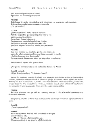Michael O’brien                 El    librero          de      Varsovia                          118

  y no pienso interponerme en su camino.
  Aplacemos ese encuentro para otro día.

  ANDRÉI
  Todo lo que vive acaba enfrentándose tarde o temprano a la Muerte, ese viejo monstruo.
  Todos acabaremos luchando cara a cara contra ella.
  ¿Por qué no ahora?

  DANIIL
  ¿Te has vuelto loco? Nadie vence en esa lucha.
  Ni todas las palabras que aún están por inventar te van
  a convencer de lo contrario.
  Corre, huye. He aquí mi consejo.
  Demora cuanto puedas la llegada de ese destino.
  Así tendremos tiempo para pintar un poco más
  y dejar un pequeño recuerdo de nuestro paso por la tierra.

  ANDRÉI
  Dejé hace tiempo a una muchacha que iba a ser mi esposa,
  y con ella la herencia de unos hijos que iban a enriquecer el mundo.
  ¿Qué fue lo que me hizo abandonarla?
  Fue una voz que ahora se desvanece, que ya no oigo; ya no la oigo.

  Andréi mira de repente a los ojos de Daniil.

  ¿Por qué me atormenta todavía esta lucha entre el amor y el Amor?

  DANIIL [gritando]
  ¡Déjate de mujeres ahora! ¡Vayámonos, Andréi!

   Suenan las campanas en señal de alarma. Las voces que antes apenas se oían se convierten en
chillidos y lamentos confundidos con el sonido del galope de caballos. Daniil agarra del brazo a
Andréi y tira de él en dirección a la puerta. En ese momento entra Nikon sin decir una palabra y les
abraza. Luego los lleva hacia el icono y todos se arrodillan ante él. Nikon está situado en el centro,
con uno de los jóvenes a cada lado. Nikon eleva los brazos en una súplica.

   NIKON
   Recemos, hermanos, para que nada sea en vano y para que el valor y la verdad no desaparezcan
de nuestros corazones.

   Los gritos y lamentos se hacen más audibles ahora. Los monjes se inclinan ligeramente ante el
icono.

  DANIIL
  ¿Es tarde ya para huir?

  NIKON
  Ya no hay esperanza para eso. Pero si ocurriera un milagro
  y os salvarais de ésta,
  id a Moscú y buscad a Teófanes el Griego.
  Él os enseñará todo lo que yo no he sabido impartiros.
 