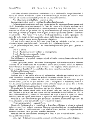 Michael O’brien                 El     librero          de    Varsovia                             11

    —Tío Pawel necesitará esta comida —le reprendió. Ella le llamaba «tío», aunque en realidad él
era hijo del hermano de su madre. El padre de Masha era de origen bielorruso. La familia de Pawel
pertenecía a la clase media acomodada y venía del sur, cerca de los Cárpatos.
    —Pero si hay mucha comida, Masha —protestó el niño.
    La mujer se encogió de hombros y pidió perdón a Pawel con la mirada.
    —En la granja nosotros tenemos suficiente comida, aunque los alemanes se lleven gran parte de
ella. Es demasiado pequeño para comprenderlo, Pawel. En cambio, allí —dijo ella, señalando con la
cabeza hacia el gueto— apenas sobreviven con unos gramos de pan y de verdura al mes. Me han
dicho que son muchos los que mueren, que hay niños abandonados que mendigan porque no tienen
para comer, y también que disparan contra la gente. No nos dejan llevarles comida —se lamentó
con un suspiro—. Pero cuando voy al mercado con lo que sacamos de la granja y paso junto a los
muros del gueto, siempre les lanzo algunos tubérculos. La fécula da mucha energía, ya sabes.
    Masha, la buena de Masha, tan sencilla como sus calabacines.
    —A partir de ahora ya no será tan fácil traerte cosas. Desde que en julio los trenes han empezado
a llevarse a la gente, nos vigilan mucho. Las entradas de la ciudad son peligrosas.
    —¿Por qué te arriesgas tanto, Masha? No sabes cómo agradezco tu ayuda, pero... ¿por qué lo
haces?
    —Eres de la familia.
    —Bronek y Jan también lo son y no haces lo mismo por ellos.
    —Bronek y Jan tienen esposas que les cuidan.
    —Y también más bocas que alimentar.
    Ella bajó la cabeza y luego la levantó para mirarle a los ojos con aquella expresión «seria», de
cariñosa reprimenda.
    —Pawel, ¿por qué no te casas? Hay cientos de chicas guapas en Varsovia que estarían dispuestas
a casarse con un hombre como tú. Acuérdate de cuando erais pequeños, cuando los hermanos
Tarnowski veníais a nuestra granja a pasar el verano. Todas las primas estaban enamoradas de ti...
Pawel el guapo, el dulce Pawel, el pequeño Pawelek. Ahora eres un hombre, Pawel.
    Masha tenía lágrimas en los ojos.
    —¡Eres un hombre tan bueno!
    Le dio un beso en cada mejilla, y luego, tras un instante de vacilación, depositó otro beso en sus
labios. Se marchó a toda prisa con el niño. No había vuelto a verles desde entonces.
    Colocó en una bandeja la tetera de plata, las tazas, las servilletas de lino, los trozos de pan y de
morcilla mohosa, y un bol con puré de nabos. Llevó la bandeja hasta el dormitorio y entró en el
baño. En uno de los extremos, detrás de una cortina, había una escalera sin luz que daba al desván.
Empezó a subirla lentamente, con cuidado de no derramar el té.
    El desván tenía las mismas dimensiones que las otras plantas, pero no estaba dividido en
habitaciones. Las ventanas eran de madera y olía a barniz viejo. Muy raras veces subía al último
piso. Estaba vacío, de no ser por unos cuantos baúles y los cajones con aquellos libros sin valor. Al
fondo había una chimenea, y junto a ella una mansarda por la que se accedía al tejado. Allí mismo,
acurrucado entre dos cajones, se encontraba el fugitivo: un adolescente, poco más que un niño.
    Pawel se le acercó arrastrando los pies por el suelo de madera, murmurando algo acerca del
polvo. El visitante le miró fijamente a los ojos y se incorporó despacio.
    —¿Te apetece comer algo? —preguntó Pawel.
    El rostro del fugitivo era la viva expresión de la desconfianza. Había en su mirada la sombra de
algún terror que Pawel no había visto antes. Él mismo estaba familiarizado con muchas clases de
miedos —de hecho, era precisamente esto lo que más le afligía—, pero hasta ese día jamás se había
encontrado cara a cara con el que siente un animal perseguido.
    Pawel se sentó en un baúl medio desvencijado e invitó al otro a hacer lo mismo. Colocó la
bandeja en medio de los dos.
    —Come algo —le dijo con timidez, como quitándole importancia a lo que acababa de pasar.
 