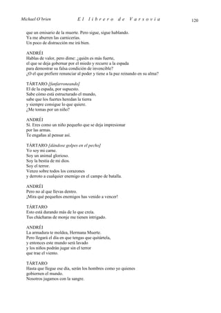 Michael O’brien                El     librero         de      Varsovia          120

  que un emisario de la muerte. Pero sigue, sigue hablando.
  Ya me aburren las carnicerías.
  Un poco de distracción me irá bien.

  ANDRÉI
  Hablas de valor, pero dime: ¿quién es más fuerte,
  el que se deja gobernar por el miedo y recurre a la espada
  para demostrar su falsa condición de invencible?
  ¿O el que prefiere renunciar al poder y tiene a la paz reinando en su alma?

  TÁRTARO [fanfarroneando]
  El de la espada, por supuesto.
  Sabe cómo está estructurado el mundo,
  sabe que los fuertes heredan la tierra
  y siempre consigue lo que quiere.
  ¿Me tomas por un niño?

  ANDRÉI
  Sí. Eres como un niño pequeño que se deja impresionar
  por las armas.
  Te engañas al pensar así.

  TÁRTARO [dándose golpes en el pecho]
  Yo soy mi carne.
  Soy un animal glorioso.
  Soy la bestia de mi dios.
  Soy el terror.
  Venzo sobre todos los corazones
  y derroto a cualquier enemigo en el campo de batalla.

  ANDRÉI
  Pero no al que llevas dentro.
  ¡Mira qué pequeños enemigos has venido a vencer!

  TÁRTARO
  Esto está durando más de lo que creía.
  Tus chácharas de monje me tienen intrigado.

  ANDRÉI
  La armadura te moldea, Hermana Muerte.
  Pero llegará el día en que tengas que quitártela,
  y entonces este mundo será lavado
  y los niños podrán jugar sin el terror
  que trae el viento.

  TÁRTARO
  Hasta que llegue ese día, serán los hombres como yo quienes
  gobiernen el mundo.
  Nosotros jugamos con la sangre.
 