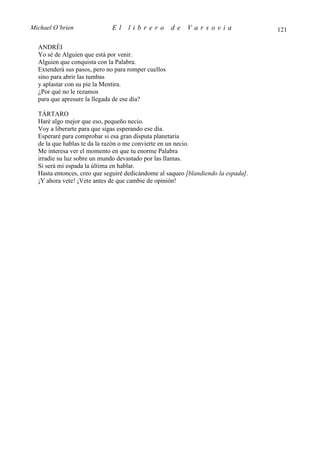 Michael O’brien              El    librero           de   Varsovia                 121

  ANDRÉI
  Yo sé de Alguien que está por venir.
  Alguien que conquista con la Palabra.
  Extenderá sus pasos, pero no para romper cuellos
  sino para abrir las tumbas
  y aplastar con su pie la Mentira.
  ¿Por qué no le rezamos
  para que apresure la llegada de ese día?

  TÁRTARO
  Haré algo mejor que eso, pequeño necio.
  Voy a liberarte para que sigas esperando ese día.
  Esperaré para comprobar si esa gran disputa planetaria
  de la que hablas te da la razón o me convierte en un necio.
  Me interesa ver el momento en que tu enorme Palabra
  irradie su luz sobre un mundo devastado por las llamas.
  Si será mi espada la última en hablar.
  Hasta entonces, creo que seguiré dedicándome al saqueo [blandiendo la espada].
  ¡Y ahora vete! ¡Vete antes de que cambie de opinión!
 