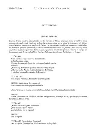 Michael O’brien                El    librero           de       Varsovia                    122




                                          ACTO TERCERO




                                         ESCENA PRIMERA

Interior de una catedral. Tres ábsides con las paredes en blanco aparecen frente al público. Unos
andamios los cubren de izquierda a derecha hasta la altura de la mitad de los muros. El ábside
central muestra un mural incompleto de Cristo. Un anciano encorvado, con una manta cubriéndole
los hombros, aparece sentado en lo alto del andamio balanceando las piernas. A su lado hay botes
de pintura y gruesos pinceles. Entre jadeos y quejidos, levanta las piernas y mueve el cuerpo de
forma que queda de cara al público. Vuelve a balancear las piernas. Es Teófanes el Griego.

  TEÓFANES
  Cada vez más viejo, cada vez más cansado,
  pobre bestia de carga.
  En esta tierra salvaje, hasta los genios van hacia la tumba
  tiritando.
  [Gritando] ¡Sirvientes! ¿Dónde están mi vino y mi pan?
  [Murmurando] Ay, mi cuerpo añora el sol de Atenas,
  y mi alma los dorados palacios de Bizancio.

  VOZ EN OFF
  No, no está permitido. El maestro está trabajando.

  DANIIL [desde fuera del escenario]
  Pero traemos un mensaje para tu maestro.

  Daniil aparece en escena acompañado de Andréi. Daniil lleva la cabeza vendada.

   DANIIL
   Señor, os traemos un saludo de un viejo amigo vuestro, el monje Nikon, que desgraciadamente
ha fallecido. Él nos envía.

  TEÓFANES
  ¿Cómo has dicho? ¿Que ha muerto?
  ¿Por la edad o por la flecha,
  por la fiebre o por la espada?

  DANIIL
  Por la espada.

  TEÓFANES [mostrándose flemático]
  Ay, la espada. Entonces han sido los tártaros, no hay duda.
 