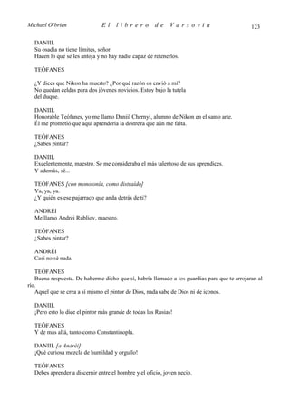 Michael O’brien                El    librero          de    Varsovia                          123

  DANIIL
  Su osadía no tiene límites, señor.
  Hacen lo que se les antoja y no hay nadie capaz de retenerlos.

  TEÓFANES

  ¿Y dices que Nikon ha muerto? ¿Por qué razón os envió a mí?
  No quedan celdas para dos jóvenes novicios. Estoy bajo la tutela
  del duque.

  DANIIL
  Honorable Teófanes, yo me llamo Daniil Chernyi, alumno de Nikon en el santo arte.
  Él me prometió que aquí aprendería la destreza que aún me falta.

  TEÓFANES
  ¿Sabes pintar?

  DANIIL
  Excelentemente, maestro. Se me consideraba el más talentoso de sus aprendices.
  Y además, sé...

  TEÓFANES [con monotonía, como distraído]
  Ya, ya, ya.
  ¿Y quién es ese pajarraco que anda detrás de ti?

  ANDRÉI
  Me llamo Andréi Rubliov, maestro.

  TEÓFANES
  ¿Sabes pintar?

  ANDRÉI
  Casi no sé nada.

   TEÓFANES
   Buena respuesta. De haberme dicho que sí, habría llamado a los guardias para que te arrojaran al
río.
   Aquel que se crea a sí mismo el pintor de Dios, nada sabe de Dios ni de iconos.

  DANIIL
  ¡Pero esto lo dice el pintor más grande de todas las Rusias!

  TEÓFANES
  Y de más allá, tanto como Constantinopla.

  DANIIL [a Andréi]
  ¡Qué curiosa mezcla de humildad y orgullo!

  TEÓFANES
  Debes aprender a discernir entre el hombre y el oficio, joven necio.
 