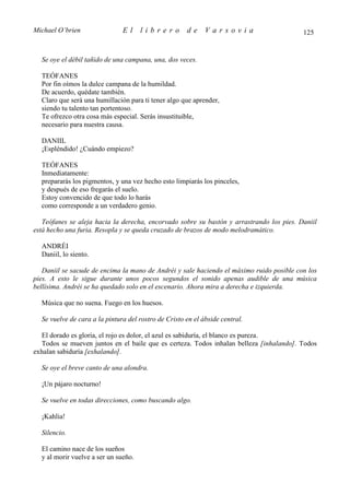 Michael O’brien                El     librero         de     Varsovia                     125


  Se oye el débil tañido de una campana, una, dos veces.

  TEÓFANES
  Por fin oímos la dulce campana de la humildad.
  De acuerdo, quédate también.
  Claro que será una humillación para ti tener algo que aprender,
  siendo tu talento tan portentoso.
  Te ofrezco otra cosa más especial. Serás insustituible,
  necesario para nuestra causa.

  DANIIL
  ¡Espléndido! ¿Cuándo empiezo?

  TEÓFANES
  Inmediatamente:
  prepararás los pigmentos, y una vez hecho esto limpiarás los pinceles,
  y después de eso fregarás el suelo.
  Estoy convencido de que todo lo harás
  como corresponde a un verdadero genio.

   Teófanes se aleja hacia la derecha, encorvado sobre su bastón y arrastrando los pies. Daniil
está hecho una furia. Resopla y se queda cruzado de brazos de modo melodramático.

  ANDRÉI
  Daniil, lo siento.

   Daniil se sacude de encima la mano de Andréi y sale haciendo el máximo ruido posible con los
pies. A esto le sigue durante unos pocos segundos el sonido apenas audible de una música
bellísima. Andréi se ha quedado solo en el escenario. Ahora mira a derecha e izquierda.

  Música que no suena. Fuego en los huesos.

  Se vuelve de cara a la pintura del rostro de Cristo en el ábside central.

  El dorado es gloria, el rojo es dolor, el azul es sabiduría, el blanco es pureza.
  Todos se mueven juntos en el baile que es certeza. Todos inhalan belleza [inhalando]. Todos
exhalan sabiduría [exhalando].

  Se oye el breve canto de una alondra.

  ¡Un pájaro nocturno!

  Se vuelve en todas direcciones, como buscando algo.

  ¡Kahlia!

  Silencio.

  El camino nace de los sueños
  y al morir vuelve a ser un sueño.
 