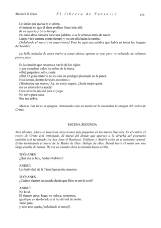 Michael O’brien                El     librero          de   Varsovia                         126

   Lo único que queda es el ahora,
   el instante en que el alma prefiere llorar más allá
   de su espacio y de su tiempo.
   De cada alma humana nace una palabra, o se le arranca antes de nacer.
   Luego vive durante cierto tiempo y va con ella hacia la tumba.
   [Señalando el mural con aspavientos] Pero he aquí una palabra que habla en todas las lenguas
del hombre.

  La bella melodía de antes vuelve a sonar ahora; apenas se oye, pero va subiendo de volumen
poco a poco.

  Es la canción que resuena a través de los siglos
  y que escuchan todos los niños de la tierra.
  «Oíd, pequeños, oíd», canta.
  «Oíd. El gran misterio no es solo un prodigio plasmado en la pared.
  Está dentro, dentro de todos nosotros.»
  [Mirándose las manos] Ay, no estoy seguro. ¿Sería mejor quizá
  ser un artista de la azada?
  Esta carne ha nacido para el yugo.
  No sirvo para nada.
  Soy tan pobre.

  Música. Las luces se apagan, iluminando solo en medio de la oscuridad la imagen del rostro de
Cristo.



                                        ESCENA SEGUNDA

Tres ábsides. Ahora se muestran otros iconos más pequeños en los muros laterales. En el centro, el
rostro de Cristo está terminado. El mural del ábside que aparece a la derecha del escenario
también está terminado (es San Juan el Bautista). Teófanes y Andréi están en el andamio central.
Están terminando el mural de la Madre de Dios. Debajo de ellos, Daniil barre el suelo con una
larga escoba de ramas. De vez en cuando eleva la mirada hacia arriba.

  TEÓFANES
  ¿Qué día es hoy, Andréi Rubliov?

  ANDRÉI
  La festividad de la Transfiguración, maestro.

  TEÓFANES
  ¿Cuánto tiempo ha pasado desde que Dios te envió a mí?

  ANDRÉI
  No lo sé.
  El tiempo crece, luego se reduce, serpentea,
  igual que un río dorado a la luz del sol de otoño.
  Todo pasa
  y solo esto queda [señalando el mural].
 