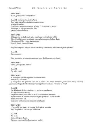 Michael O’brien                El     librero        de   Varsovia                  127

  TEÓFANES
  Sí, sí, ¿pero cuanto tiempo hace?

  DANIIL [gritándoles desde abajo]
  Dos veces tres años; añadamos cuatro meses
  y veintisiete días.
  [Hablando resignado consigo mismo] El tiempo no es un río.
  El tiempo es algo permanente, fijo,
  y terco como una mula.

  TEÓFANES
  El duque me ha dado siete años para hacer visible lo invisible.
  Bien. Casi habremos terminado y cumpliremos con el plazo dado.
  [Suspirando] Mis viejos dedos crujen.
  Daniil, Daniil, dame el bastón.

  Teófanes empieza a bajar del andamio muy lentamente, haciendo un gran esfuerzo.

  DANIIL
  Voy, maestro.

  Una vez abajo, se encuentran cara a cara. Teófanes mira a Daniil.

  TEÓFANES
  Dime, ¿aún quieres pintar?

  DANIIL
  No seáis cruel.

   TEÓFANES
   Y si te dijera que vas a pasarte otros siete años
   barriendo y rascando,
   y recogiendo los pinceles que se le caen a tu aéreo hermano [señalando hacia Andréi],
¿rechazarías la posibilidad de seguir acompañándonos hasta culminar la obra?

  DANIIL
  No. El círculo de las estaciones es un buen recordatorio
  del objetivo que tenemos.
  La primavera da paso al invierno. El nacimiento a la muerte.
  Nos hallamos en un remolino que se precipita hasta lo más hondo.
  Todos acabamos allí.
  Cualquier ambición se atenúa ante este hecho.

  TEÓFANES
  ¿Es posible que todo este tiempo dedicado al servicio
  haya limpiado la escoria que había en ti?

  DANIIL
  No lo sé.
  Como. Respiro. Rezo.
  Echo mi cuerpo pidiendo un pronto sueño.
 