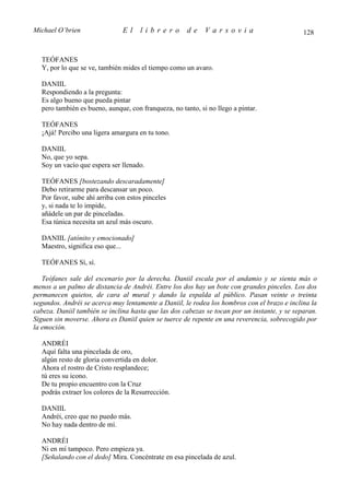 Michael O’brien                El    librero          de    Varsovia                          128


  TEÓFANES
  Y, por lo que se ve, también mides el tiempo como un avaro.

  DANIIL
  Respondiendo a la pregunta:
  Es algo bueno que pueda pintar
  pero también es bueno, aunque, con franqueza, no tanto, si no llego a pintar.

  TEÓFANES
  ¡Ajá! Percibo una ligera amargura en tu tono.

  DANIIL
  No, que yo sepa.
  Soy un vacío que espera ser llenado.

  TEÓFANES [bostezando descaradamente]
  Debo retirarme para descansar un poco.
  Por favor, sube ahí arriba con estos pinceles
  y, si nada te lo impide,
  añádele un par de pinceladas.
  Esa túnica necesita un azul más oscuro.

  DANIIL [atónito y emocionado]
  Maestro, significa eso que...

  TEÓFANES Sí, sí.

   Teófanes sale del escenario por la derecha. Daniil escala por el andamio y se sienta más o
menos a un palmo de distancia de Andréi. Entre los dos hay un bote con grandes pinceles. Los dos
permanecen quietos, de cara al mural y dando la espalda al público. Pasan veinte o treinta
segundos. Andréi se acerca muy lentamente a Daniil, le rodea los hombros con el brazo e inclina la
cabeza. Daniil también se inclina hasta que las dos cabezas se tocan por un instante, y se separan.
Siguen sin moverse. Ahora es Daniil quien se tuerce de repente en una reverencia, sobrecogido por
la emoción.

  ANDRÉI
  Aquí falta una pincelada de oro,
  algún resto de gloria convertida en dolor.
  Ahora el rostro de Cristo resplandece;
  tú eres su icono.
  De tu propio encuentro con la Cruz
  podrás extraer los colores de la Resurrección.

  DANIIL
  Andréi, creo que no puedo más.
  No hay nada dentro de mí.

  ANDRÉI
  Ni en mí tampoco. Pero empieza ya.
  [Señalando con el dedo] Mira. Concéntrate en esa pincelada de azul.
 