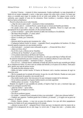 Michael O’brien                 El    librero          de    Varsovia                            12

   —Dziekuje! Gracias —contestó el chico mansamente. Estaba temblando; su ropa desprendía el
hedor de un cuerpo empapado y sucio, o algo peor, porque olía sobre todo a cloaca. La mano que
ahora se extendía para coger la comida era de un color azul pálido. Por alguna razón evitó la
salchicha, pero engulló el resto de los alimentos. Entre mordisco y mordisco, dirigía miradas
furtivas hacia su benefactor.
   Pawel lo observaba con el ceño fruncido.
   —¿Algo de esto es para usted? —murmuró el chico sonrojándose.
   —No, todo es para ti —contestó Pawel, a pesar de que se retorcía de hambre por dentro.
   —No puedo comer esto —dijo el chico señalando la salchicha. Pawel la cogió con más
precipitación de la que hubiese deseado y le dio un buen bocado.
   —¿Cómo te llamas? —quiso saber mientras le daba más mordiscos a la salchicha.
   —Me llamo David Schäfer. ¿Y usted, señor?
   —Yo me llamo Pawel Tarnowski.
   —Witam, le saludo, pan Tarnowski.
   —Witam.
   —Quisiera darle las gracias por rescatarme de... ellos.
   —Cualquiera hubiese hecho lo mismo —respondió Pawel, encogiéndose de hombros. El chico
escuchó aquella respuesta con una mirada recelosa.
   —¡Son malvados! —exclamó como sofocando un grito—. ¡Vienen del Sitra Ahra!
   —¿Qué es el Sitra Ahra?
   —Es El Otro Lado, el Reino de las Tinieblas.
   —¿El Reino de las Tinieblas? ¿A qué te refieres?
   —A los poderes demoníacos del Reino del Espíritu.
   —Los alemanes son seres humanos, no demonios. Es solo que están bajo el influjo del mal.
   Se miraron mutuamente por unos instantes, como si se hubiese abierto el vacío entre ellos.
   —¿Por qué me ha ayudado? —murmuró el chico—. Soy judío.
   —Eso ya lo sé —contestó Pawel, señalando el borde del chal de oración que asomaba por debajo
de su chaqueta de fieltro. El chico sacó un solideo del bolsillo y se la puso en la cabeza. Tenía poco
pelo, apenas una capa de pelusa oscura.
   —No podía llevarla mientras corría.
   —Debes de haber corrido mucho. El barrio de Muranow está a muchas manzanas de aquí en
dirección oeste.
   —Me he escapado por la entrada del noreste, la que da a la calle Nalewki. Pasaba un carro justo
por delante del puesto de guardia y me escondí tras él.
   —Has tenido mucha suerte. Son muy pocos los que consiguen escapar de los alemanes.
   —Si me hubiese quedado en el gueto, habría muerto con toda seguridad.
   —Hablas polaco sin acento —le dijo Pawel.
   Después de engullir lo que quedaba de comida, el fugitivo bajó los ojos y murmuró algo que
Pawel no consiguió escuchar bien.
   —¿Qué has dicho? —quiso saber.
   —He dicho que la lengua es un don.
   —¿Un don?
   —Sin ella no podemos pensar.
   —Es verdad —contestó Pawel, mirando al chico con curiosidad—. ¿Qué otros idiomas hablas?
   —Yiddish, por supuesto. También puedo leer el hebreo y el alemán... y el inglés con un poco de
esfuerzo. ¿Y usted?
   —Polaco, francés, alemán... y ruso con un poco de esfuerzo. Los ojos del chico parpadearon
mientras los fijaba en él, pero enseguida desvió la mirada.
   —¿Quieres un poco de té? —preguntó Pawel. Llenó una taza y la depositó entre las manos de su
huésped. El té desapareció de un solo trago. Le sirvió otro. Y luego otro más—. ¿Cuántos años
tienes?
 
