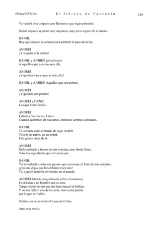 Michael O’brien                El     librero           de   Varsovia      129

  Ya vendrá otra después para llamarte a que sigas pintando.

  Daniil empieza a pintar muy despacio, muy poco seguro de sí mismo.

  DANIIL
  Hay que limpiar la ventana para permitir el paso de la luz.

  ANDRÉI
  ¿Y a quién se le abrirá?

  DANIIL y ANDRÉI (al unísono)
  A aquellos que esperan ante ella.

  ANDRÉI
  ¿Y quiénes van a esperar ante ella?

  DANIIL y ANDRÉI Aquellos que son pobres.

  ANDRÉI
  ¿Y quiénes son pobres?

  ANDRÉI y DANIIL
  Los que están vacíos.

  ANDRÉI
  Estamos casi vacíos, Daniil.
  Cuando acabemos de vaciarnos, entonces seremos colmados.

  DANIIL
  Tú siempre estás colmado de algo, Andréi.
  Tú eres un rublo, yo un kopek.
  Esta gloria viene de ti.

  ANDRÉI
  Estás mirando a través de una ventana, pero desde fuera.
  Solo hay algo dentro que me preocupa.

  DANIIL
  Yo he luchado contra ese gusano que corrompe el fruto de mis entrañas;
  ¡y no me digas que tú también tienes uno!
  Tú, a quien tanto he envidiado en el pasado.

  ANDRÉI [dando una palmada sobre el andamio]
  Envidiabas a un hombre con su cruz.
  Tengo miedo de eso que me hace buscar la belleza.
  Y no me refiero a la de la carne, sino a una pasión
  por lo que es visible.

  Señala con reverencia el icono de Cristo.

  Amo este rostro,
 