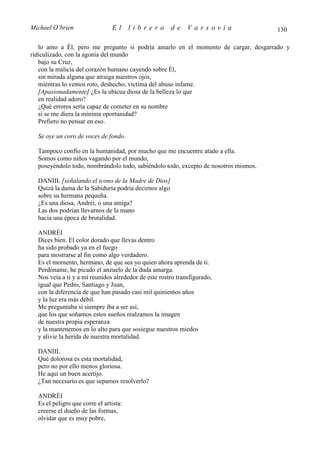 Michael O’brien                 El      librero        de    Varsovia                130

   lo amo a Él, pero me pregunto si podría amarlo en el momento de cargar, desgarrado y
ridiculizado, con la agonía del mundo
   bajo su Cruz,
   con la malicia del corazón humano cayendo sobre Él,
   sin mirada alguna que atraiga nuestros ojos,
   mientras lo vemos roto, deshecho, víctima del abuso infame.
   [Apasionadamente] ¿Es la ubicua diosa de la belleza lo que
   en realidad adoro?
   ¿Qué errores sería capaz de cometer en su nombre
   si se me diera la mínima oportunidad?
   Prefiero no pensar en eso.

  Se oye un coro de voces de fondo.

  Tampoco confío en la humanidad, por mucho que me encuentre atado a ella.
  Somos como niños vagando por el mundo,
  poseyéndolo todo, nombrándolo todo, sabiéndolo todo, excepto de nosotros mismos.

  DANIIL [señalando el icono de la Madre de Dios]
  Quizá la dama de la Sabiduría podría decirnos algo
  sobre su hermana pequeña.
  ¿Es una diosa, Andréi, o una amiga?
  Las dos podrían llevarnos de la mano
  hacia una época de brutalidad.

  ANDRÉI
  Dices bien. El color dorado que llevas dentro
  ha sido probado ya en el fuego
  para mostrarse al fin como algo verdadero.
  Es el momento, hermano, de que sea yo quien ahora aprenda de ti.
  Perdóname, he picado el anzuelo de la duda amarga.
  Nos veía a ti y a mí reunidos alrededor de este rostro transfigurado,
  igual que Pedro, Santiago y Juan,
  con la diferencia de que han pasado casi mil quinientos años
  y la luz era más débil.
  Me preguntaba si siempre iba a ser así,
  que los que soñamos estos sueños realzamos la imagen
  de nuestra propia esperanza
  y la mantenemos en lo alto para que sosiegue nuestros miedos
  y alivie la herida de nuestra mortalidad.

  DANIIL
  Qué dolorosa es esta mortalidad,
  pero no por ello menos gloriosa.
  He aquí un buen acertijo.
  ¿Tan necesario es que sepamos resolverlo?

  ANDRÉI
  Es el peligro que corre el artista:
  creerse el dueño de las formas,
  olvidar que es muy pobre,
 