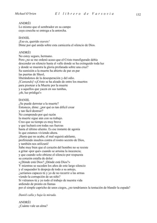 Michael O’brien               El     librero         de     Varsovia                         132

  ANDRÉI
  Lo mismo que el sembrador en su campo
  cuya cosecha se entrega a la antorcha.

  DANIIL
  ¡Eso es, querido starets!
  Dime por qué anida sobre esta carnicería el silencio de Dios.

  ANDRÉI
  No estoy seguro, hermano.
  Pero ¿no se me ordenó acaso que el Cristo transfigurado debía
  descender en silencio hasta el valle donde se ha extinguido toda luz
  y donde se muestra la gloria profanada sobre una cruz?
  Su sumisión a la muerte ha abierto de par en par
  las puertas de Sheol,
  liberándonos de la desesperación y del odio.
  [Cantando] «¡Cristo se ha alzado de entre los muertos
  para pisotear a la Muerte por la muerte
  y a aquellos que yacen en sus tumbas,
  ¡oh, luz pródiga!»

  DANIIL
  ¿Se puede derrotar a la muerte?
  Entonces, dime: ¿por qué es tan difícil crear
  y tan fácil destruir?
  No comprendo por qué razón
  la muerte sigue aún con su trabajo.
  Creo que su tiempo es muy breve
  y que luchará con todas sus fuerzas
  hasta el último aliento. Es ese instante de agonía
  lo que estamos viviendo ahora.
  ¡Hasta que no acabe, el mal seguirá adelante,
  profiriendo insultos contra el rostro secreto de Dios,
  y también nos utilizará!
  Sabe muy bien que el corazón del hombre no se resiste
  a gritar «por qué» cuando se arruina la inocencia;
  y que cuando solo obtiene el silencio por respuesta
  su corazón estalla de dolor:
  «¿Dónde está Dios? ¿Dónde está Dios?»
  Y mientras se suceden los años de este largo silencio
  y el saqueador le despoja de todo a su antojo,
  ¿seríamos capaces tú y yo de no recurrir a las armas
  viendo la corrupción de un niño?
  Si viéramos tú y yo todo el trabajo de nuestra vida
  ardiendo de pronto en llamas
  por el simple capricho de unos ciegos, ¿no tendríamos la tentación de blandir la espada?

  Daniil calla y baja la mirada.

  ANDRÉI
  ¿Cuánto vale un alma?
 