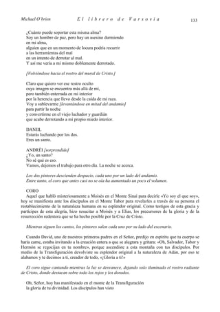 Michael O’brien                 El    librero          de    Varsovia                            133

  ¿Cuánto puede soportar esta misma alma?
  Soy un hombre de paz, pero hay un asesino durmiendo
  en mi alma,
  alguien que en un momento de locura podría recurrir
  a las herramientas del mal
  en un intento de derrotar al mal.
  Y así me vería a mí mismo doblemente derrotado.

  [Volviéndose hacia el rostro del mural de Cristo.]

  Claro que quiero ver ese rostro oculto
  cuya imagen se encuentra más allá de mí,
  pero también enterrada en mi interior
  por la herencia que llevo desde la caída de mi raza.
  Voy a sublevarme [levantándose en mitad del andamio]
  para partir la noche
  y convertirme en el viejo luchador y guardián
  que acabe derrotando a mi propio miedo interior.

  DANIIL
  Estarás luchando por los dos.
  Eres un santo.

  ANDRÉI [sorprendido]
  ¿Yo, un santo?
  No sé qué es eso.
  Vamos, dejemos el trabajo para otro día. La noche se acerca.

  Los dos pintores descienden despacio, cada uno por un lado del andamio.
  Entre tanto, el coro que antes casi no se oía ha aumentado un poco el volumen.

   CORO
   Aquel que habló misteriosamente a Moisés en el Monte Sinaí para decirle «Yo soy el que soy»,
hoy se manifiesta ante los discípulos en el Monte Tabor para revelarles a través de su persona el
restablecimiento de la naturaleza humana en su esplendor original. Como testigos de esta gracia y
partícipes de esta alegría, hizo resucitar a Moisés y a Elías, los precursores de la gloria y de la
resurrección redentora que se ha hecho posible por la Cruz de Cristo.

  Mientras siguen los cantos, los pintores salen cada uno por su lado del escenario.

   Cuando David, uno de nuestros primeros padres en el Señor, predijo en espíritu que tu cuerpo se
haría carne, estaba invitando a la creación entera a que se alegrara y gritara: «Oh, Salvador, Tabor y
Hermón se regocijan en tu nombre», porque ascendiste a esta montaña con tus discípulos. Por
medio de la Transfiguración devolviste su esplendor original a la naturaleza de Adán, por eso te
alabamos y te decimos a ti, creador de todo, «¡Gloria a ti!»

   El coro sigue cantando mientras la luz se desvanece, dejando solo iluminado el rostro radiante
de Cristo, donde destacan sobre todo los rojos y los dorados.

  Oh, Señor, hoy has manifestado en el monte de la Transfiguración
  la gloria de tu divinidad. Los discípulos han visto
 