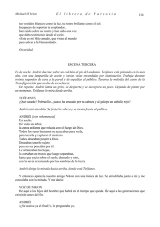 Michael O’brien                El     librero          de    Varsovia                        134

  tus vestidos blancos como la luz, tu rostro brillante como el sol.
  Incapaces de soportar tu resplandor,
  han caído sobre su rostro y han oído una voz
  que daba testimonio desde el cielo:
  «Este es mi Hijo amado, que viene al mundo
  para salvar a la Humanidad».

  Oscuridad.



                                         ESCENA TERCERA

Es de noche. Andréi duerme sobre un colchón al pie del andamio. Teófanes está pintando en lo más
alto, con una lamparilla de aceite y varias velas encendidas por iluminación. Trabaja durante
treinta segundos de cara a la pared y de espaldas al público. Tararea la melodía del canto de la
Transfiguración que acaba de escucharse.
   De repente, Andréi lanza un grito, se despierta y se incorpora un poco. Dejando de pintar por
un momento, Teófanes lo mira desde arriba.

  TEÓFANES
  ¿Qué sucede? Pobrecillo, ¿acaso ha cruzado por tu cabeza y al galope un caballo rojo?

  Andréi está aturdido. Se frota la cabeza y se sienta frente al público.

  ANDRÉI [con vehemencia]
  Un sueño.
  He visto un árbol,
  la zarza ardiente que relucía con el fuego de Dios.
  Todos los seres humanos se acercaban para verla,
  para tocarla y capturar el misterio.
  Todos deseaban poseer a Dios.
  Deseaban tenerlo sujeto
  para no ser poseídos por él.
  Le arrancaban las hojas,
  lo cortaban en trozos que luego separaban,
  hasta que yacía sobre el suelo, desnudo y roto,
  con la savia rezumando por las sombras de la tierra.

  Andréi dirige la mirada hacia arriba, donde está Teófanes.

  Y entonces aparecía nuestro amigo Nikon con una túnica de luz. Se arrodillaba junto a mí y me
consolaba con la mirada. Y me decía:

   VOZ DE NIKON
   He aquí a los hijos del hombre que habrá en el tiempo que queda. He aquí a las generaciones que
existirán antes del fin.

  ANDRÉI
  «¿Se acerca ya el final?», le preguntaba yo.
 