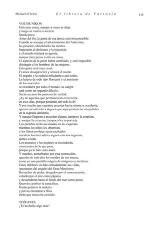 Michael O’brien              El    librero         de     Varsovia   135

  VOZ DE NIKON
  Está muy cerca, aunque a veces se aleja
  y luego se vuelve a acercar.
  Queda poco.
  Antes del fin, la gente de esa época será irreconocible.
  Cuando se acerque el advenimiento del Anticristo,
  las pasiones obnubilarán las mentes.
  Imperarán el deshonor y la injusticia
  y el mundo iniciará su agonía,
  aunque muy pocos verán su causa.
  El aspecto de la gente habrá cambiado, y será imposible
  distinguir a los hombres de las mujeres.
  Esta gente será muy cruel.
  El amor desaparecerá y reinará el miedo.
  El engaño y la codicia infectarán a casi todos.
  La lujuria de todo tipo florecerá y el asesinato
  de los inocentes
  se extenderá por todo el mundo; su sangre
  será como un segundo diluvio.
  Serán escasos los pastores de verdad.
  ¡Ay de aquellos que permanezcan en la tierra
  en esos días, porque perderán del todo la fe!
  Y por mucho que caminen errantes hacia oriente u occidente,
  apenas encontrarán a alguien que sepa pronunciar una palabra
  de la sagrada sabiduría.
  Y aunque llegaran a escuchar alguna, tampoco la creerían,
  y aunque la creyeran, tampoco les importaría.
  Los profetas serán asesinados en las esquinas
  mientras los niños los observan,
  y los falsos profetas serán exaltados
  mientras los mercaderes siguen con sus negocios,
  ajenos a todo.
  Los ancianos y las mujeres se esconderán,
  conscientes de lo que pasa,
  porque ya lo han visto antes.
  Y muchos, perturbados por esta conmoción,
  querrán oír más alto los sonidos de sus musas,
  como en una pantalla mágica de imágenes y mentiras.
  Estos infelices vivirán cómodamente sus vidas,
  ignorantes del engaño del Gran Mentiroso.
  Borrachos de poder, drogados por el conocimiento,
  volarán por el aire como pájaros
  y descenderán hasta el fondo del mar como peces.
  Querrán cambiar la naturaleza.
  Harán pedazos la materia
  y por no encontrar a Dios
  dirán que nunca ha existido.

  TEÓFANES
  ¿Te ha dicho algo más?
 