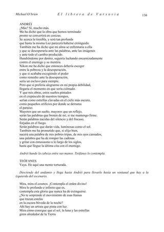 Michael O’brien                El    librero          de   Varsovia                  136

  ANDRÉI
  ¿Más? Sí, mucho más.
  Me ha dicho que la obra que hemos terminado
  pronto se convertirá en cenizas.
  Se acerca la tiniebla, y será tan profunda
  que hasta la misma Luz parecerá haberse extinguido.
  También me ha dicho que mi alma se enfrentaría a ella
  y que se desesperaría ante las palabras, ante las imágenes
  y ante todo el cambio producido.
  Hundiéndome por dentro, seguiría luchando encarnizadamente
  contra el enemigo y su mentira.
  Nikon me ha dicho que entonces debería escoger
  entre la pobreza y la desesperación,
  y que si acababa escogiendo el poder
  como remedio ante la desesperación,
  sería un esclavo para siempre.
  Pero que si prefería alegrarme en mi propia debilidad,
  llegaría el momento en que sería colmado.
  Y que mis obras, estos sueños pintados
  en el crepúsculo de nuestros tiempos,
  serían como estrellas clavadas en el cielo más oscuro,
  como pequeños orificios por donde se derrama
  el paraíso.
  Mayores que un sueño, mayores que un reflejo,
  serán las palabras que broten de mí, si me mantengo firme.
  Serán palabras nacidas del silencio y del fracaso,
  forjadas en el fuego.
  Serán palabras que darán vida, luminosas como el sol.
  También me ha prometido que, si elijo bien,
  nacerá una palabra de mis pobres tripas, de mis ojos cansados,
  una palabra que ha de romper las cadenas
  y gritar con entusiasmo a lo largo de los siglos,
  hasta que llegue la última cita con el enemigo.

  Andréi hunde la cabeza entre sus manos. Teófanes lo contempla.

  TEÓFANES
  Vaya. He aquí una mente torturada.

   Desciende del andamio y llega hasta Andréi para llevarlo hasta un ventanal que hay a la
izquierda del escenario.

  Mira, mira el cosmos. ¡Contempla el orden divino!
  Mira lo profundo e infinito que es,
  contempla esta gloria que nunca ha de extinguirse.
  ¿No te sorprende el movimiento de esas llamas
  que trazan estelas
  en la oscura bóveda de la noche?
  Ahí hay un artista que pinta con luz.
  Mira cómo consigue que el sol, la luna y las estrellas
  giren alrededor de la Tierra
 