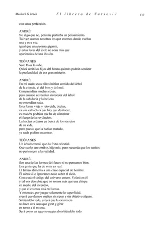Michael O’brien               El     librero         de       Varsovia   137

  con tanta perfección.

  ANDRÉI
  No digo que no, pero me perturba un pensamiento.
  Tal vez seamos nosotros los que estemos dando vueltas
  una y otra vez,
  igual que una peonza gigante,
  y estas luces del cielo no sean más que
  apariencias de una ilusión.

  TEÓFANES
  Solo Dios lo sabe.
  Quizá serán los hijos del futuro quienes podrán sondear
  la profundidad de ese gran misterio.

  ANDRÉI
  En mi sueño esos niños habían comido del árbol
  de la ciencia, el del bien y del mal.
  Comprendían muchas cosas,
  pero cuando se reunían alrededor del árbol
  de la sabiduría y la belleza
  no entendían nada.
  Esta forma vieja y retorcida, decían,
  es una estructura que hay que deshacer,
  es madera podrida que ha de alimentar
  el fuego de la revolución.
  La hacían pedazos en busca de los secretos
  de su vida,
  pero puesto que la habían matado,
  ya nada podían encontrar.

  TEÓFANES
  Un árbol terrenal que da fruto celestial.
  Qué sueño tan terrible, hijo mío, pero recuerda que los sueños
  no pertenecen a la realidad.

  ANDRÉI
  Son una de las formas del futuro si no pensamos bien.
  Esa gente que ha de venir es real.
  El futuro alimenta a una clase especial de hombre.
  Él sabrá si lo ignoramos todo sobre el cielo.
  Conocerá el código del universo entero. Volará en él
  y tal vez descubra que no somos más que una chispa
  en medio del incendio,
  y que el cosmos está en llamas.
  Y entonces, por juzgar solamente lo superficial,
  creerá que damos vueltas sin cesar y sin objetivo alguno.
  Sabiéndolo todo, creerá que la existencia
  no hace otra cosa que girar y girar
  en torno a sí misma.
  Será como un agujero negro absorbiéndolo todo
 
