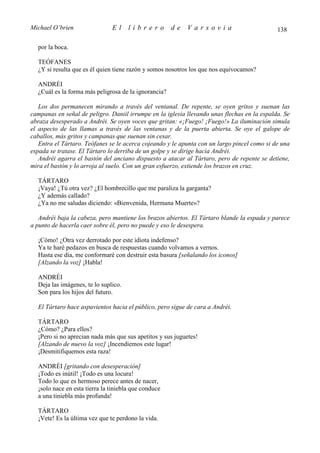 Michael O’brien                El     librero         de   Varsovia                          138

  por la boca.

  TEÓFANES
  ¿Y si resulta que es él quien tiene razón y somos nosotros los que nos equivocamos?

  ANDRÉI
  ¿Cuál es la forma más peligrosa de la ignorancia?

   Los dos permanecen mirando a través del ventanal. De repente, se oyen gritos y suenan las
campanas en señal de peligro. Daniil irrumpe en la iglesia llevando unas flechas en la espalda. Se
abraza desesperado a Andréi. Se oyen voces que gritan: «¡Fuego! ¡Fuego!» La iluminación simula
el aspecto de las llamas a través de las ventanas y de la puerta abierta. Se oye el galope de
caballos, más gritos y campanas que suenan sin cesar.
   Entra el Tártaro. Teófanes se le acerca cojeando y le apunta con un largo pincel como si de una
espada se tratase. El Tártaro lo derriba de un golpe y se dirige hacia Andréi.
   Andréi agarra el bastón del anciano dispuesto a atacar al Tártaro, pero de repente se detiene,
mira el bastón y lo arroja al suelo. Con un gran esfuerzo, extiende los brazos en cruz.

  TÁRTARO
  ¡Vaya! ¿Tú otra vez? ¿El hombrecillo que me paraliza la garganta?
  ¿Y además callado?
  ¿Ya no me saludas diciendo: «Bienvenida, Hermana Muerte»?

   Andréi baja la cabeza, pero mantiene los brazos abiertos. El Tártaro blande la espada y parece
a punto de hacerla caer sobre él, pero no puede y eso le desespera.

  ¡Cómo! ¿Otra vez derrotado por este idiota indefenso?
  Ya te haré pedazos en busca de respuestas cuando volvamos a vernos.
  Hasta ese día, me conformaré con destruir esta basura [señalando los iconos]
  [Alzando la voz] ¡Habla!

  ANDRÉI
  Deja las imágenes, te lo suplico.
  Son para los hijos del futuro.

  El Tártaro hace aspavientos hacia el público, pero sigue de cara a Andréi.

  TÁRTARO
  ¿Cómo? ¿Para ellos?
  ¡Pero si no aprecian nada más que sus apetitos y sus juguetes!
  [Alzando de nuevo la voz] ¡Incendiemos este lugar!
  ¡Desmitifiquemos esta raza!

  ANDRÉI [gritando con desesperación]
  ¡Todo es inútil! ¡Todo es una locura!
  Todo lo que es hermoso perece antes de nacer,
  ¡solo nace en esta tierra la tiniebla que conduce
  a una tiniebla más profunda!

  TÁRTARO
  ¡Vete! Es la última vez que te perdono la vida.
 