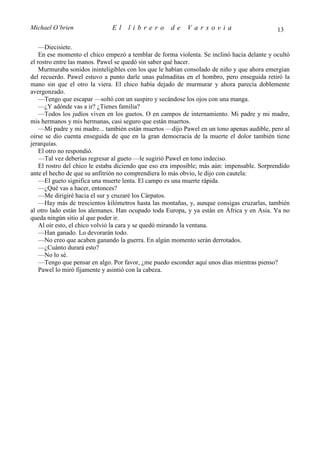 Michael O’brien               El    librero          de    Varsovia                          13

    —Diecisiete.
    En ese momento el chico empezó a temblar de forma violenta. Se inclinó hacia delante y ocultó
el rostro entre las manos. Pawel se quedó sin saber qué hacer.
    Murmuraba sonidos ininteligibles con los que le habían consolado de niño y que ahora emergían
del recuerdo. Pawel estuvo a punto darle unas palmaditas en el hombro, pero enseguida retiró la
mano sin que el otro la viera. El chico había dejado de murmurar y ahora parecía doblemente
avergonzado.
    —Tengo que escapar —soltó con un suspiro y secándose los ojos con una manga.
    —¿Y adónde vas a ir? ¿Tienes familia?
    —Todos los judíos viven en los guetos. O en campos de internamiento. Mi padre y mi madre,
mis hermanos y mis hermanas, casi seguro que están muertos.
    —Mi padre y mi madre... también están muertos —dijo Pawel en un tono apenas audible, pero al
oírse se dio cuenta enseguida de que en la gran democracia de la muerte el dolor también tiene
jerarquías.
    El otro no respondió.
    —Tal vez deberías regresar al gueto —le sugirió Pawel en tono indeciso.
    El rostro del chico le estaba diciendo que eso era imposible; más aún: impensable. Sorprendido
ante el hecho de que su anfitrión no comprendiera lo más obvio, le dijo con cautela:
    —El gueto significa una muerte lenta. El campo es una muerte rápida.
    —¿Qué vas a hacer, entonces?
    —Me dirigiré hacia el sur y cruzaré los Cárpatos.
    —Hay más de trescientos kilómetros hasta las montañas, y, aunque consigas cruzarlas, también
al otro lado están los alemanes. Han ocupado toda Europa, y ya están en África y en Asia. Ya no
queda ningún sitio al que poder ir.
    Al oír esto, el chico volvió la cara y se quedó mirando la ventana.
    —Han ganado. Lo devorarán todo.
    —No creo que acaben ganando la guerra. En algún momento serán derrotados.
    —¿Cuánto durará esto?
    —No lo sé.
    —Tengo que pensar en algo. Por favor, ¿me puedo esconder aquí unos días mientras pienso?
    Pawel lo miró fijamente y asintió con la cabeza.
 