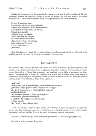 Michael O’brien                El    librero          de    Varsovia                           139

  Andréi sale lentamente por la izquierda del escenario, aún con la cabeza gacha. El Tártaro
contempla primero los murales y luego se encara al público. Se lleva una mano a la cadera
mientras con la otra blande la espada. Ahora se dirige al público con una mirada feroz.

  Es hora de quemarlo todo.
  Pero cuando regrese, no me reconoceréis.
  Seré un nuevo bárbaro; llevaré trajes elegantes
  y mostraré la falsedad como una corona.
  No pediré demasiado;
  solo querré que me adoréis.
  Seréis seducidos por una paz
  que pedirá en vuestras mentes
  el juicio de un fuego más amargo.
  [Con un bramido] ¡Largo!
  La obra ha terminado.
  ¡Marchaos!

  Sigue blandiendo la espada. Se proyectan imágenes de llamas ardiendo. Se oye el sonido de la
madera que arde y crepita. Los gritos se desvanecen. Oscuridad total.



                                         ESCENA CUARTA

El escenario está a oscuras. El alba asoma entre unos árboles. A medida que la luz aumenta, una
anciana cruza el escenario de derecha a izquierda, llevando consigo un enorme fardo de ramas
secas. Entre ella y el bosque hay un campo, y en medio de este se halla lo que parece un pilar
negro. La anciana llega al centro del escenario y se detiene ante el tronco de un árbol muerto y
esquelético. Se agacha para recoger unas ramas del suelo, para añadirlas a las que lleva sobre la
espalda, luego se incorpora y se dirige hacia el público.

  ANCIANA
  ¿Pero cómo? ¿No os habías ido ya? [avanzando unos pasos más]
  ¿De verdad creéis que esta obra va a acabar por el fuego?
  ¿Es que el fuego, siendo la primera palabra, ha de ser
  también la última?
  No, no es precisamente el fuego que imagináis...
  ese tormento que todo lo ennegrece
  y alrededor del cual gira una voz que grita:
  «¡Nada queda!»
  No. Es otro el fuego del que hablo.

   La luz se intensifica y el pilar negro resulta ser un hombre de espaldas al público. La figura se
da la vuelta ligeramente, de modo que el público ve que se trata de un viejo monje con una azada,
con la que empieza a trabajar la tierra. La mujer le observa y continúa su discurso.

  Miradlo. Es una cáscara que oculta su forma bajo el hábito. [Llamándolo] ¡Eh! ¡Anciano!

  El monje se detiene y mira a la anciana.
 