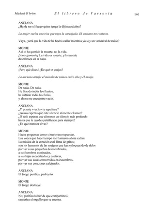 Michael O’brien                   El   librero         de   Varsovia                 140

  ANCIANA
  ¿Ha de ser el fuego quien tenga la última palabra?

  La mujer suelta una risa que raya la carcajada. El anciano no contesta.

  Vaya, ¿será que la vida te ha hecho callar mientras yo soy un vendaval de ruido?

  MONJE
  Así lo ha querido la muerte, no la vida.
  [Amargamente] La vida es muerte, y la muerte
  desemboca en la nada.

  ANCIANA
  ¡Pero qué dices! ¿De qué te quejas?

  La anciana arroja el montón de ramas entre ella y el monje.

  MONJE
  De nada. De nada.
  He llorado todos los llantos,
  he sufrido todas las furias,
  y ahora me encuentro vacío.

  ANCIANA
  ¿Y es este «vacío» tu sepultura?
  ¿Acaso esperas que este silencio alimente el amor?
  ¿O solo esperas que alimente un silencio más profundo
  hasta que te quedes petrificado para siempre?
  ¿En qué mentira vives?

  MONJE
  Haces preguntas como si tuvieran respuestas.
  Las voces que hace tiempo me llamaron ahora callan.
  La música de la creación está llena de gritos;
  son los lamentos de las mujeres que han enloquecido de dolor
  por ver a sus pequeños desmembrados,
  a sus hombres asesinados,
  a sus hijas secuestradas y cautivas,
  por ver sus casas convertidas en escombros,
  por ver sus corazones calcinados.

  ANCIANA
  El fuego purifica, padrecito.

  MONJE
  El fuego destruye.

  ANCIANA
  No; purifica la herida que compartimos,
  cauteriza el orgullo que se encona.
 